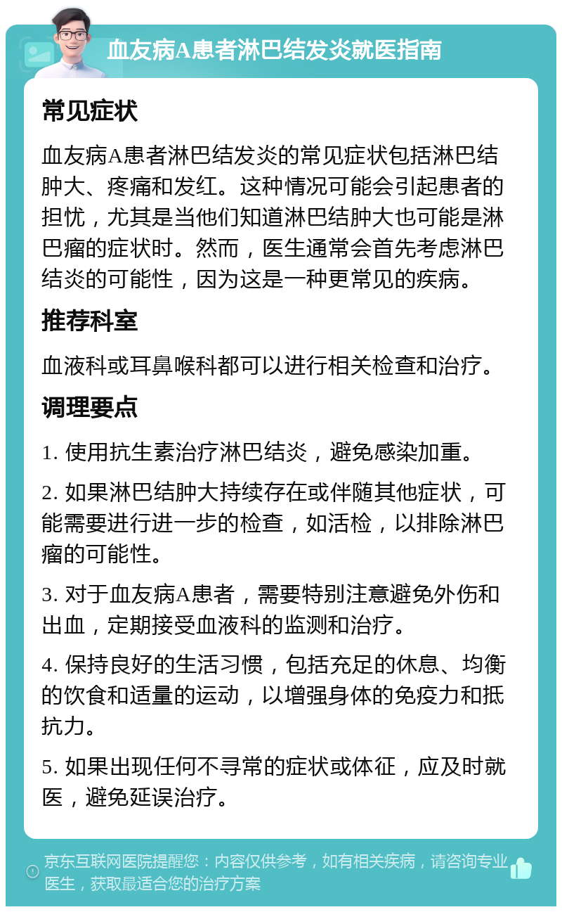 血友病A患者淋巴结发炎就医指南 常见症状 血友病A患者淋巴结发炎的常见症状包括淋巴结肿大、疼痛和发红。这种情况可能会引起患者的担忧，尤其是当他们知道淋巴结肿大也可能是淋巴瘤的症状时。然而，医生通常会首先考虑淋巴结炎的可能性，因为这是一种更常见的疾病。 推荐科室 血液科或耳鼻喉科都可以进行相关检查和治疗。 调理要点 1. 使用抗生素治疗淋巴结炎，避免感染加重。 2. 如果淋巴结肿大持续存在或伴随其他症状，可能需要进行进一步的检查，如活检，以排除淋巴瘤的可能性。 3. 对于血友病A患者，需要特别注意避免外伤和出血，定期接受血液科的监测和治疗。 4. 保持良好的生活习惯，包括充足的休息、均衡的饮食和适量的运动，以增强身体的免疫力和抵抗力。 5. 如果出现任何不寻常的症状或体征，应及时就医，避免延误治疗。