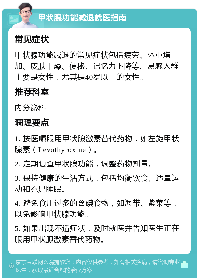 甲状腺功能减退就医指南 常见症状 甲状腺功能减退的常见症状包括疲劳、体重增加、皮肤干燥、便秘、记忆力下降等。易感人群主要是女性，尤其是40岁以上的女性。 推荐科室 内分泌科 调理要点 1. 按医嘱服用甲状腺激素替代药物，如左旋甲状腺素（Levothyroxine）。 2. 定期复查甲状腺功能，调整药物剂量。 3. 保持健康的生活方式，包括均衡饮食、适量运动和充足睡眠。 4. 避免食用过多的含碘食物，如海带、紫菜等，以免影响甲状腺功能。 5. 如果出现不适症状，及时就医并告知医生正在服用甲状腺激素替代药物。