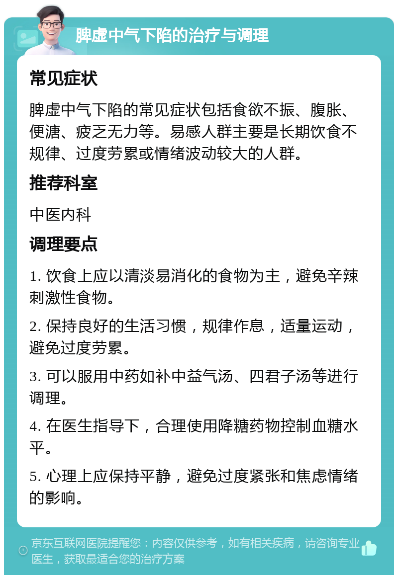 脾虚中气下陷的治疗与调理 常见症状 脾虚中气下陷的常见症状包括食欲不振、腹胀、便溏、疲乏无力等。易感人群主要是长期饮食不规律、过度劳累或情绪波动较大的人群。 推荐科室 中医内科 调理要点 1. 饮食上应以清淡易消化的食物为主，避免辛辣刺激性食物。 2. 保持良好的生活习惯，规律作息，适量运动，避免过度劳累。 3. 可以服用中药如补中益气汤、四君子汤等进行调理。 4. 在医生指导下，合理使用降糖药物控制血糖水平。 5. 心理上应保持平静，避免过度紧张和焦虑情绪的影响。