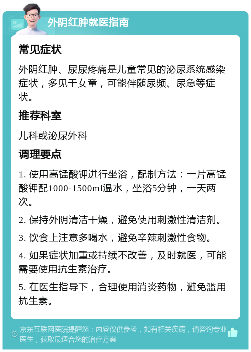 外阴红肿就医指南 常见症状 外阴红肿、尿尿疼痛是儿童常见的泌尿系统感染症状，多见于女童，可能伴随尿频、尿急等症状。 推荐科室 儿科或泌尿外科 调理要点 1. 使用高锰酸钾进行坐浴，配制方法：一片高锰酸钾配1000-1500ml温水，坐浴5分钟，一天两次。 2. 保持外阴清洁干燥，避免使用刺激性清洁剂。 3. 饮食上注意多喝水，避免辛辣刺激性食物。 4. 如果症状加重或持续不改善，及时就医，可能需要使用抗生素治疗。 5. 在医生指导下，合理使用消炎药物，避免滥用抗生素。