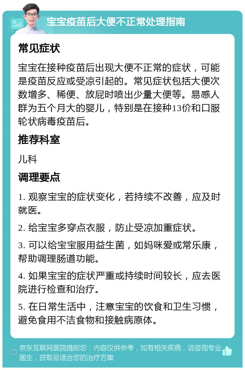 宝宝疫苗后大便不正常处理指南 常见症状 宝宝在接种疫苗后出现大便不正常的症状，可能是疫苗反应或受凉引起的。常见症状包括大便次数增多、稀便、放屁时喷出少量大便等。易感人群为五个月大的婴儿，特别是在接种13价和口服轮状病毒疫苗后。 推荐科室 儿科 调理要点 1. 观察宝宝的症状变化，若持续不改善，应及时就医。 2. 给宝宝多穿点衣服，防止受凉加重症状。 3. 可以给宝宝服用益生菌，如妈咪爱或常乐康，帮助调理肠道功能。 4. 如果宝宝的症状严重或持续时间较长，应去医院进行检查和治疗。 5. 在日常生活中，注意宝宝的饮食和卫生习惯，避免食用不洁食物和接触病原体。