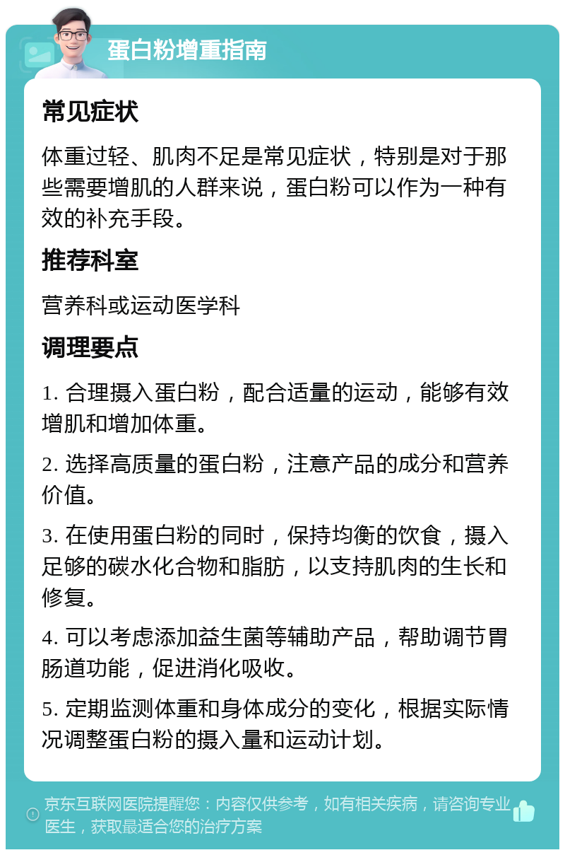 蛋白粉增重指南 常见症状 体重过轻、肌肉不足是常见症状，特别是对于那些需要增肌的人群来说，蛋白粉可以作为一种有效的补充手段。 推荐科室 营养科或运动医学科 调理要点 1. 合理摄入蛋白粉，配合适量的运动，能够有效增肌和增加体重。 2. 选择高质量的蛋白粉，注意产品的成分和营养价值。 3. 在使用蛋白粉的同时，保持均衡的饮食，摄入足够的碳水化合物和脂肪，以支持肌肉的生长和修复。 4. 可以考虑添加益生菌等辅助产品，帮助调节胃肠道功能，促进消化吸收。 5. 定期监测体重和身体成分的变化，根据实际情况调整蛋白粉的摄入量和运动计划。