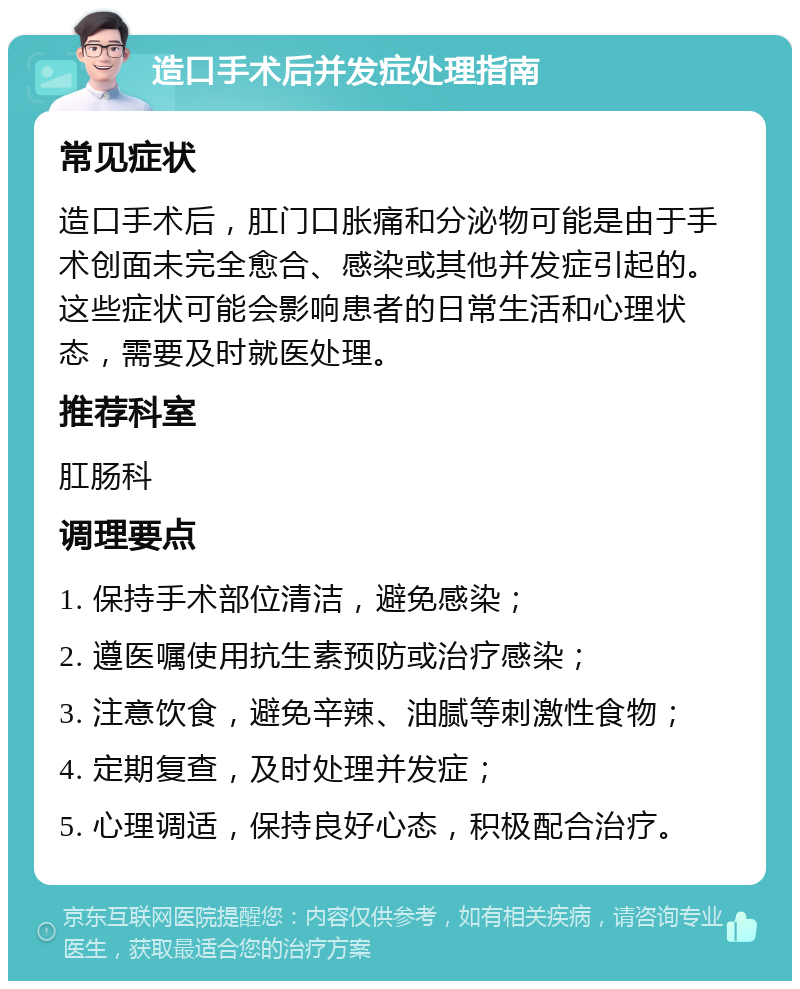 造口手术后并发症处理指南 常见症状 造口手术后，肛门口胀痛和分泌物可能是由于手术创面未完全愈合、感染或其他并发症引起的。这些症状可能会影响患者的日常生活和心理状态，需要及时就医处理。 推荐科室 肛肠科 调理要点 1. 保持手术部位清洁，避免感染； 2. 遵医嘱使用抗生素预防或治疗感染； 3. 注意饮食，避免辛辣、油腻等刺激性食物； 4. 定期复查，及时处理并发症； 5. 心理调适，保持良好心态，积极配合治疗。