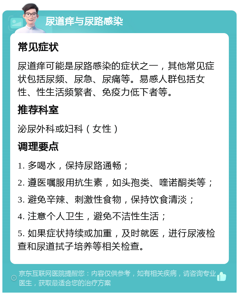 尿道痒与尿路感染 常见症状 尿道痒可能是尿路感染的症状之一，其他常见症状包括尿频、尿急、尿痛等。易感人群包括女性、性生活频繁者、免疫力低下者等。 推荐科室 泌尿外科或妇科（女性） 调理要点 1. 多喝水，保持尿路通畅； 2. 遵医嘱服用抗生素，如头孢类、喹诺酮类等； 3. 避免辛辣、刺激性食物，保持饮食清淡； 4. 注意个人卫生，避免不洁性生活； 5. 如果症状持续或加重，及时就医，进行尿液检查和尿道拭子培养等相关检查。