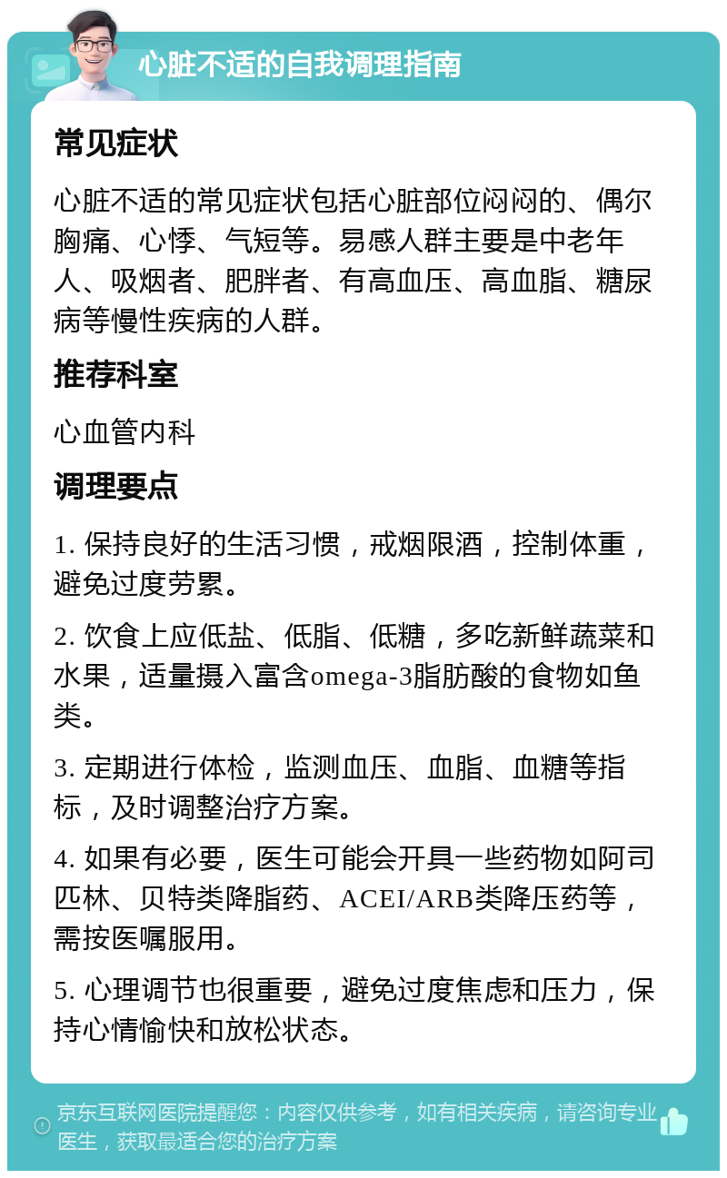 心脏不适的自我调理指南 常见症状 心脏不适的常见症状包括心脏部位闷闷的、偶尔胸痛、心悸、气短等。易感人群主要是中老年人、吸烟者、肥胖者、有高血压、高血脂、糖尿病等慢性疾病的人群。 推荐科室 心血管内科 调理要点 1. 保持良好的生活习惯，戒烟限酒，控制体重，避免过度劳累。 2. 饮食上应低盐、低脂、低糖，多吃新鲜蔬菜和水果，适量摄入富含omega-3脂肪酸的食物如鱼类。 3. 定期进行体检，监测血压、血脂、血糖等指标，及时调整治疗方案。 4. 如果有必要，医生可能会开具一些药物如阿司匹林、贝特类降脂药、ACEI/ARB类降压药等，需按医嘱服用。 5. 心理调节也很重要，避免过度焦虑和压力，保持心情愉快和放松状态。