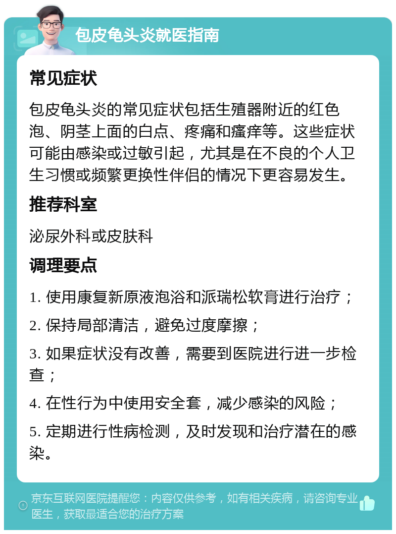 包皮龟头炎就医指南 常见症状 包皮龟头炎的常见症状包括生殖器附近的红色泡、阴茎上面的白点、疼痛和瘙痒等。这些症状可能由感染或过敏引起，尤其是在不良的个人卫生习惯或频繁更换性伴侣的情况下更容易发生。 推荐科室 泌尿外科或皮肤科 调理要点 1. 使用康复新原液泡浴和派瑞松软膏进行治疗； 2. 保持局部清洁，避免过度摩擦； 3. 如果症状没有改善，需要到医院进行进一步检查； 4. 在性行为中使用安全套，减少感染的风险； 5. 定期进行性病检测，及时发现和治疗潜在的感染。