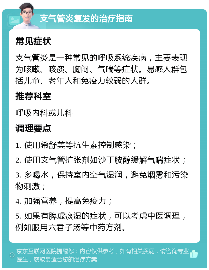 支气管炎复发的治疗指南 常见症状 支气管炎是一种常见的呼吸系统疾病，主要表现为咳嗽、咳痰、胸闷、气喘等症状。易感人群包括儿童、老年人和免疫力较弱的人群。 推荐科室 呼吸内科或儿科 调理要点 1. 使用希舒美等抗生素控制感染； 2. 使用支气管扩张剂如沙丁胺醇缓解气喘症状； 3. 多喝水，保持室内空气湿润，避免烟雾和污染物刺激； 4. 加强营养，提高免疫力； 5. 如果有脾虚痰湿的症状，可以考虑中医调理，例如服用六君子汤等中药方剂。