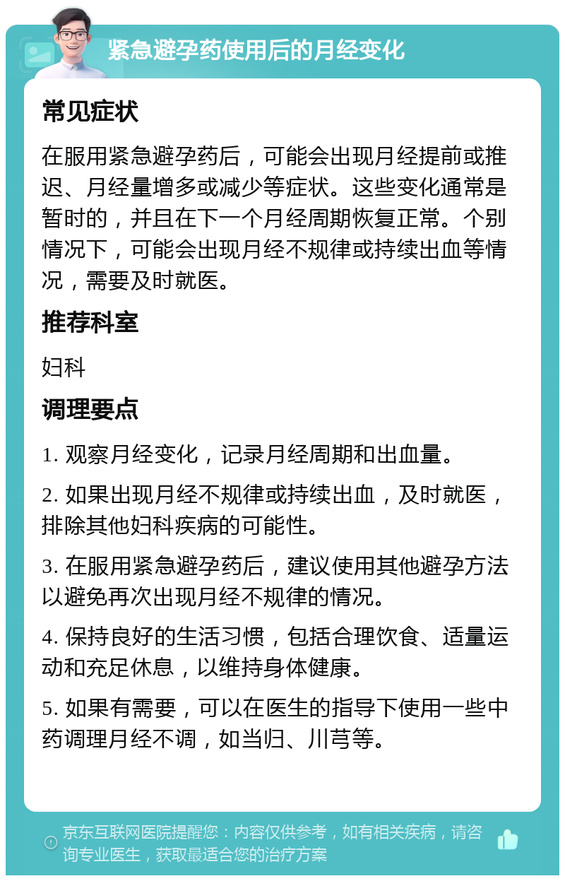 紧急避孕药使用后的月经变化 常见症状 在服用紧急避孕药后，可能会出现月经提前或推迟、月经量增多或减少等症状。这些变化通常是暂时的，并且在下一个月经周期恢复正常。个别情况下，可能会出现月经不规律或持续出血等情况，需要及时就医。 推荐科室 妇科 调理要点 1. 观察月经变化，记录月经周期和出血量。 2. 如果出现月经不规律或持续出血，及时就医，排除其他妇科疾病的可能性。 3. 在服用紧急避孕药后，建议使用其他避孕方法以避免再次出现月经不规律的情况。 4. 保持良好的生活习惯，包括合理饮食、适量运动和充足休息，以维持身体健康。 5. 如果有需要，可以在医生的指导下使用一些中药调理月经不调，如当归、川芎等。