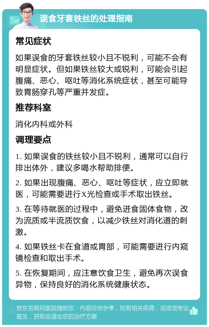 误食牙套铁丝的处理指南 常见症状 如果误食的牙套铁丝较小且不锐利，可能不会有明显症状。但如果铁丝较大或锐利，可能会引起腹痛、恶心、呕吐等消化系统症状，甚至可能导致胃肠穿孔等严重并发症。 推荐科室 消化内科或外科 调理要点 1. 如果误食的铁丝较小且不锐利，通常可以自行排出体外，建议多喝水帮助排便。 2. 如果出现腹痛、恶心、呕吐等症状，应立即就医，可能需要进行X光检查或手术取出铁丝。 3. 在等待就医的过程中，避免进食固体食物，改为流质或半流质饮食，以减少铁丝对消化道的刺激。 4. 如果铁丝卡在食道或胃部，可能需要进行内窥镜检查和取出手术。 5. 在恢复期间，应注意饮食卫生，避免再次误食异物，保持良好的消化系统健康状态。