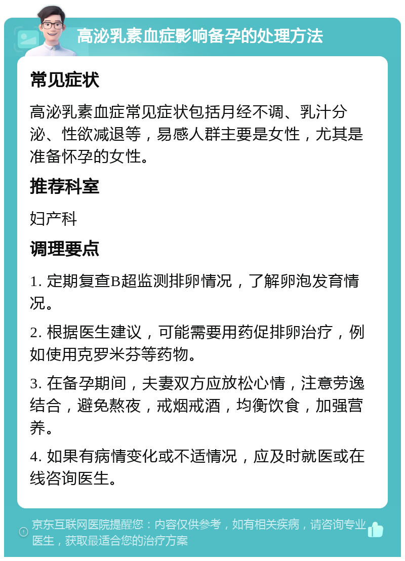 高泌乳素血症影响备孕的处理方法 常见症状 高泌乳素血症常见症状包括月经不调、乳汁分泌、性欲减退等，易感人群主要是女性，尤其是准备怀孕的女性。 推荐科室 妇产科 调理要点 1. 定期复查B超监测排卵情况，了解卵泡发育情况。 2. 根据医生建议，可能需要用药促排卵治疗，例如使用克罗米芬等药物。 3. 在备孕期间，夫妻双方应放松心情，注意劳逸结合，避免熬夜，戒烟戒酒，均衡饮食，加强营养。 4. 如果有病情变化或不适情况，应及时就医或在线咨询医生。