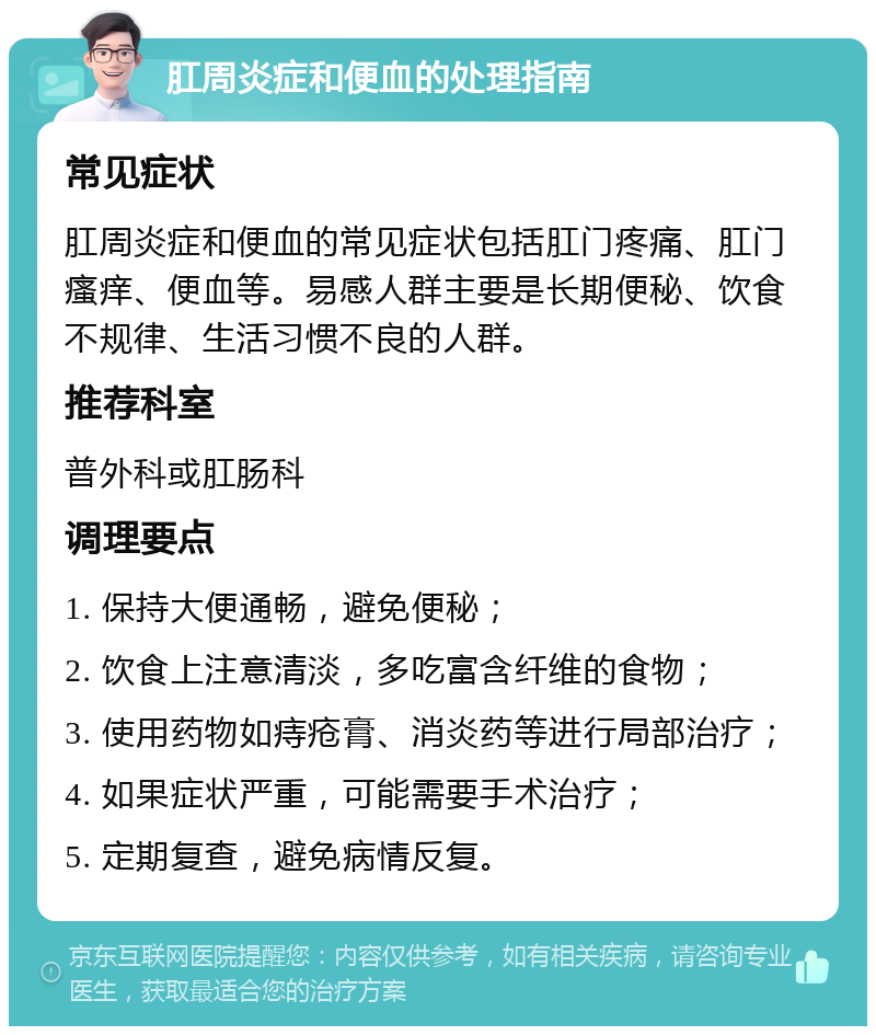 肛周炎症和便血的处理指南 常见症状 肛周炎症和便血的常见症状包括肛门疼痛、肛门瘙痒、便血等。易感人群主要是长期便秘、饮食不规律、生活习惯不良的人群。 推荐科室 普外科或肛肠科 调理要点 1. 保持大便通畅，避免便秘； 2. 饮食上注意清淡，多吃富含纤维的食物； 3. 使用药物如痔疮膏、消炎药等进行局部治疗； 4. 如果症状严重，可能需要手术治疗； 5. 定期复查，避免病情反复。