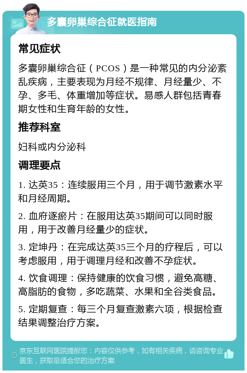 多囊卵巢综合征就医指南 常见症状 多囊卵巢综合征（PCOS）是一种常见的内分泌紊乱疾病，主要表现为月经不规律、月经量少、不孕、多毛、体重增加等症状。易感人群包括青春期女性和生育年龄的女性。 推荐科室 妇科或内分泌科 调理要点 1. 达英35：连续服用三个月，用于调节激素水平和月经周期。 2. 血府逐瘀片：在服用达英35期间可以同时服用，用于改善月经量少的症状。 3. 定坤丹：在完成达英35三个月的疗程后，可以考虑服用，用于调理月经和改善不孕症状。 4. 饮食调理：保持健康的饮食习惯，避免高糖、高脂肪的食物，多吃蔬菜、水果和全谷类食品。 5. 定期复查：每三个月复查激素六项，根据检查结果调整治疗方案。