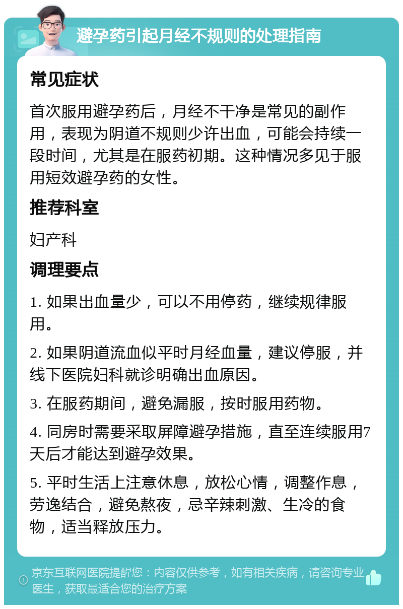 避孕药引起月经不规则的处理指南 常见症状 首次服用避孕药后，月经不干净是常见的副作用，表现为阴道不规则少许出血，可能会持续一段时间，尤其是在服药初期。这种情况多见于服用短效避孕药的女性。 推荐科室 妇产科 调理要点 1. 如果出血量少，可以不用停药，继续规律服用。 2. 如果阴道流血似平时月经血量，建议停服，并线下医院妇科就诊明确出血原因。 3. 在服药期间，避免漏服，按时服用药物。 4. 同房时需要采取屏障避孕措施，直至连续服用7天后才能达到避孕效果。 5. 平时生活上注意休息，放松心情，调整作息，劳逸结合，避免熬夜，忌辛辣刺激、生冷的食物，适当释放压力。