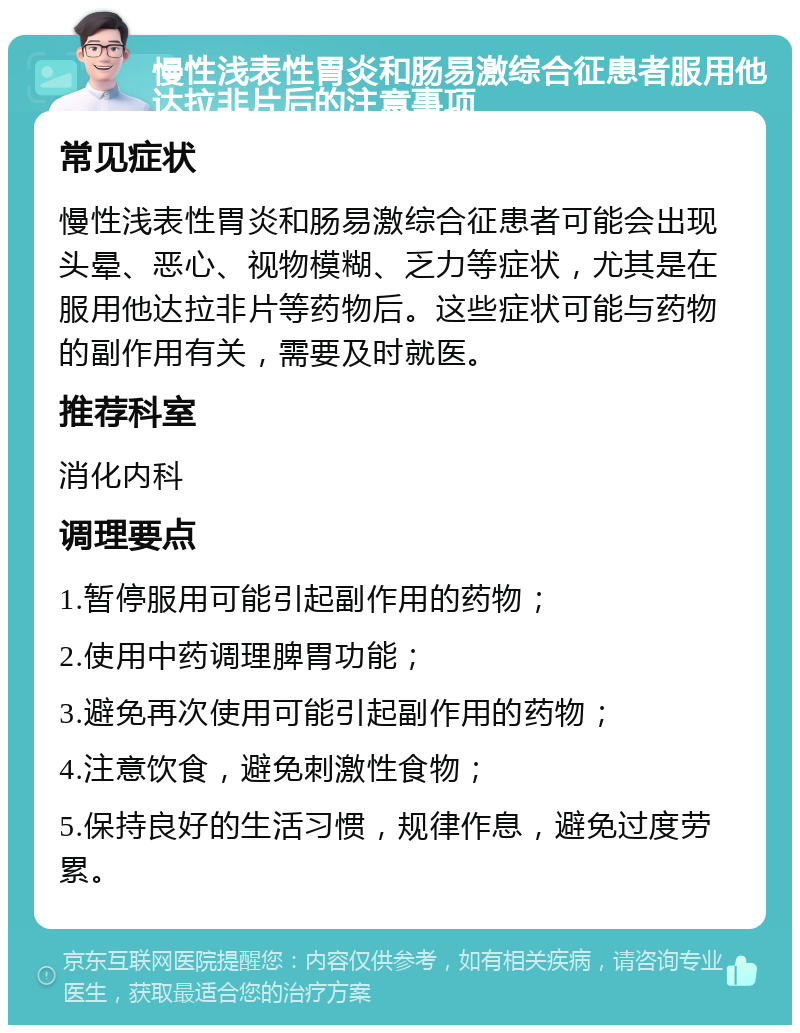 慢性浅表性胃炎和肠易激综合征患者服用他达拉非片后的注意事项 常见症状 慢性浅表性胃炎和肠易激综合征患者可能会出现头晕、恶心、视物模糊、乏力等症状，尤其是在服用他达拉非片等药物后。这些症状可能与药物的副作用有关，需要及时就医。 推荐科室 消化内科 调理要点 1.暂停服用可能引起副作用的药物； 2.使用中药调理脾胃功能； 3.避免再次使用可能引起副作用的药物； 4.注意饮食，避免刺激性食物； 5.保持良好的生活习惯，规律作息，避免过度劳累。