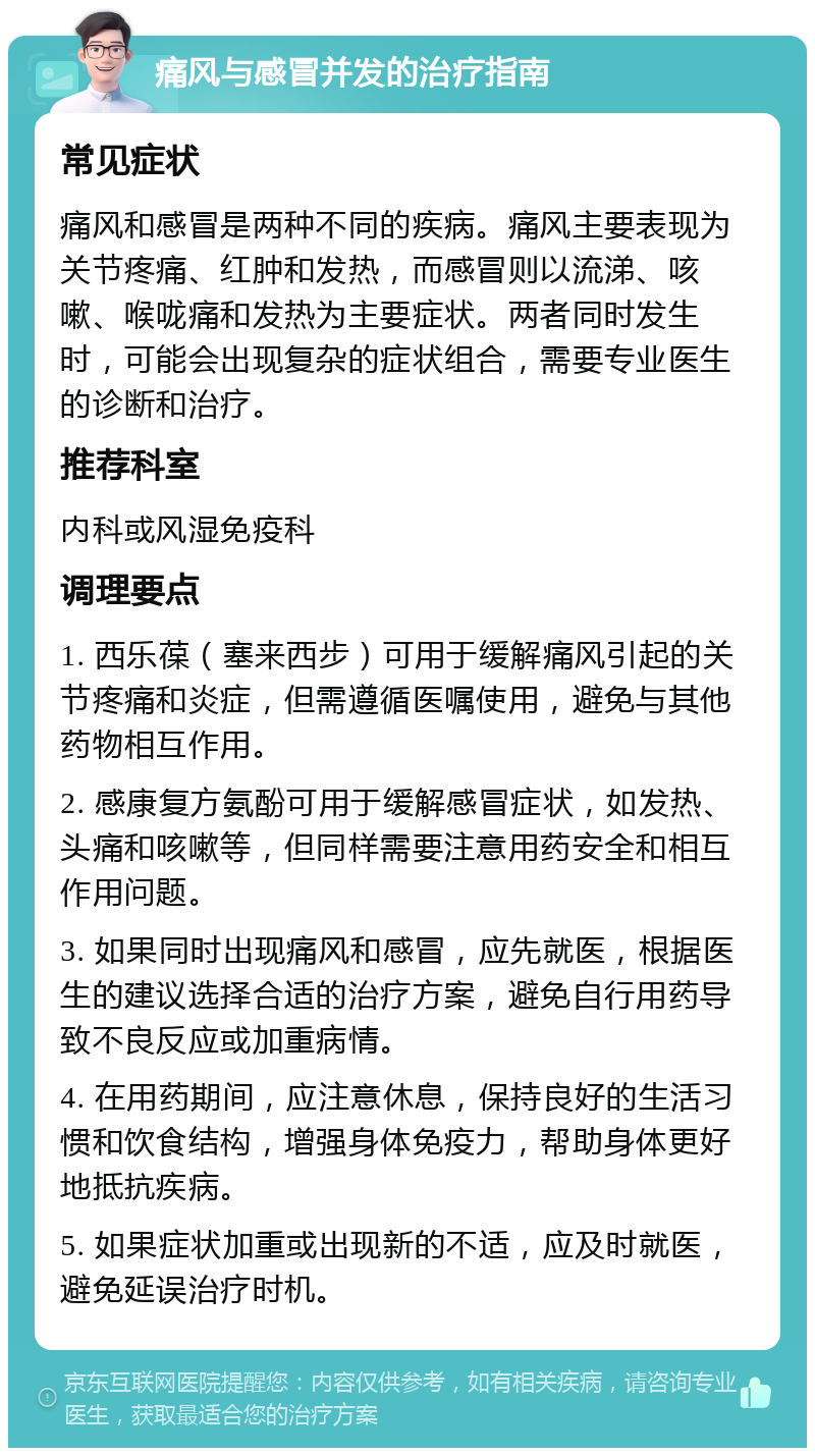 痛风与感冒并发的治疗指南 常见症状 痛风和感冒是两种不同的疾病。痛风主要表现为关节疼痛、红肿和发热，而感冒则以流涕、咳嗽、喉咙痛和发热为主要症状。两者同时发生时，可能会出现复杂的症状组合，需要专业医生的诊断和治疗。 推荐科室 内科或风湿免疫科 调理要点 1. 西乐葆（塞来西步）可用于缓解痛风引起的关节疼痛和炎症，但需遵循医嘱使用，避免与其他药物相互作用。 2. 感康复方氨酚可用于缓解感冒症状，如发热、头痛和咳嗽等，但同样需要注意用药安全和相互作用问题。 3. 如果同时出现痛风和感冒，应先就医，根据医生的建议选择合适的治疗方案，避免自行用药导致不良反应或加重病情。 4. 在用药期间，应注意休息，保持良好的生活习惯和饮食结构，增强身体免疫力，帮助身体更好地抵抗疾病。 5. 如果症状加重或出现新的不适，应及时就医，避免延误治疗时机。