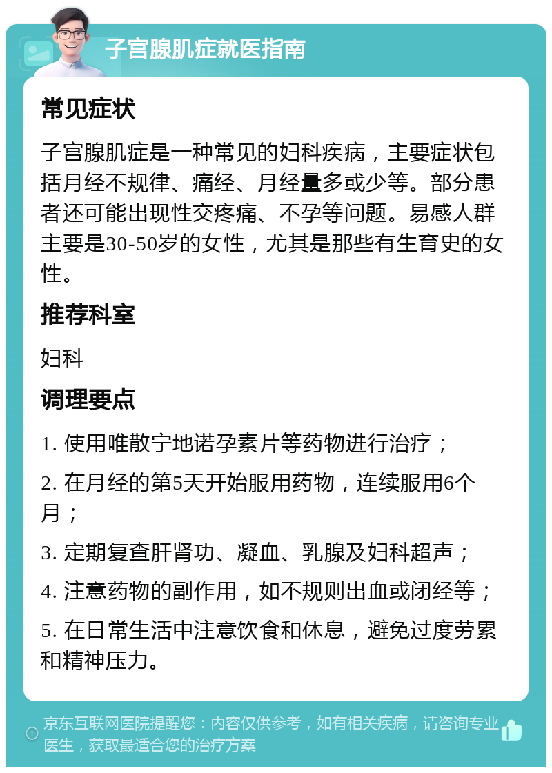 子宫腺肌症就医指南 常见症状 子宫腺肌症是一种常见的妇科疾病，主要症状包括月经不规律、痛经、月经量多或少等。部分患者还可能出现性交疼痛、不孕等问题。易感人群主要是30-50岁的女性，尤其是那些有生育史的女性。 推荐科室 妇科 调理要点 1. 使用唯散宁地诺孕素片等药物进行治疗； 2. 在月经的第5天开始服用药物，连续服用6个月； 3. 定期复查肝肾功、凝血、乳腺及妇科超声； 4. 注意药物的副作用，如不规则出血或闭经等； 5. 在日常生活中注意饮食和休息，避免过度劳累和精神压力。