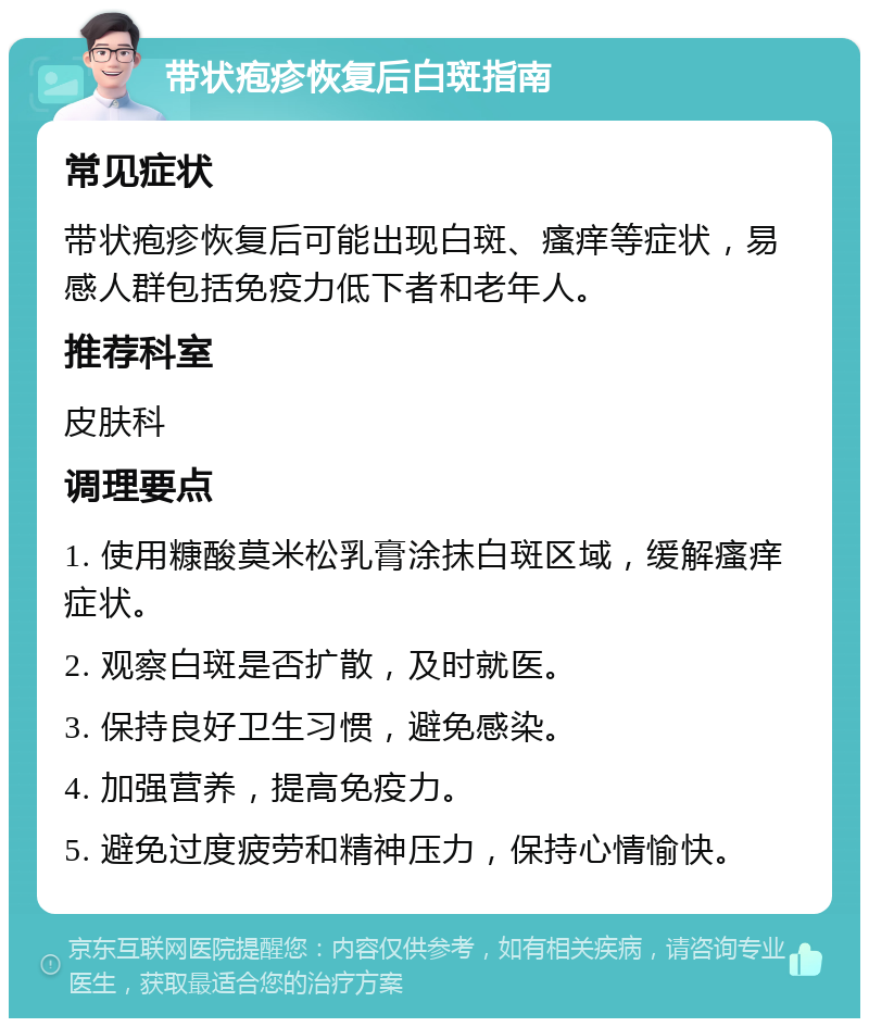 带状疱疹恢复后白斑指南 常见症状 带状疱疹恢复后可能出现白斑、瘙痒等症状，易感人群包括免疫力低下者和老年人。 推荐科室 皮肤科 调理要点 1. 使用糠酸莫米松乳膏涂抹白斑区域，缓解瘙痒症状。 2. 观察白斑是否扩散，及时就医。 3. 保持良好卫生习惯，避免感染。 4. 加强营养，提高免疫力。 5. 避免过度疲劳和精神压力，保持心情愉快。