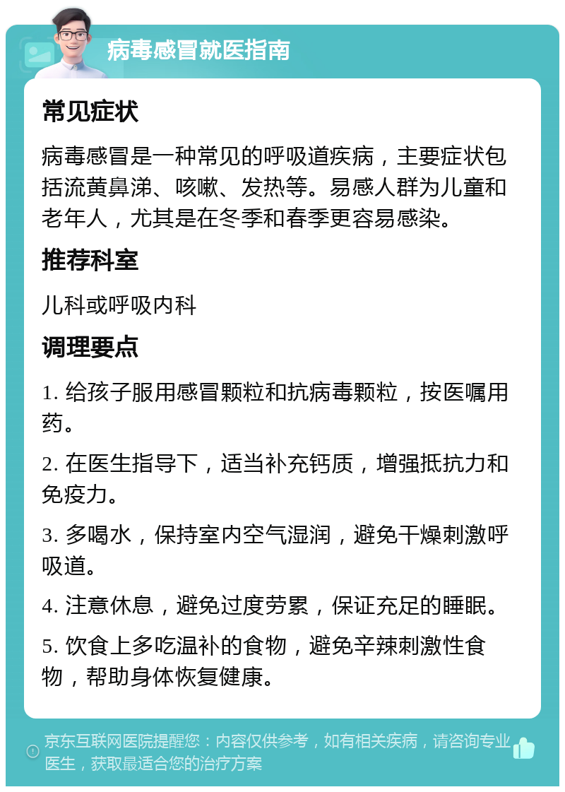 病毒感冒就医指南 常见症状 病毒感冒是一种常见的呼吸道疾病，主要症状包括流黄鼻涕、咳嗽、发热等。易感人群为儿童和老年人，尤其是在冬季和春季更容易感染。 推荐科室 儿科或呼吸内科 调理要点 1. 给孩子服用感冒颗粒和抗病毒颗粒，按医嘱用药。 2. 在医生指导下，适当补充钙质，增强抵抗力和免疫力。 3. 多喝水，保持室内空气湿润，避免干燥刺激呼吸道。 4. 注意休息，避免过度劳累，保证充足的睡眠。 5. 饮食上多吃温补的食物，避免辛辣刺激性食物，帮助身体恢复健康。