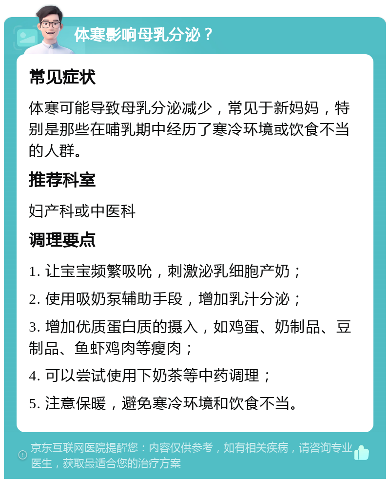 体寒影响母乳分泌？ 常见症状 体寒可能导致母乳分泌减少，常见于新妈妈，特别是那些在哺乳期中经历了寒冷环境或饮食不当的人群。 推荐科室 妇产科或中医科 调理要点 1. 让宝宝频繁吸吮，刺激泌乳细胞产奶； 2. 使用吸奶泵辅助手段，增加乳汁分泌； 3. 增加优质蛋白质的摄入，如鸡蛋、奶制品、豆制品、鱼虾鸡肉等瘦肉； 4. 可以尝试使用下奶茶等中药调理； 5. 注意保暖，避免寒冷环境和饮食不当。