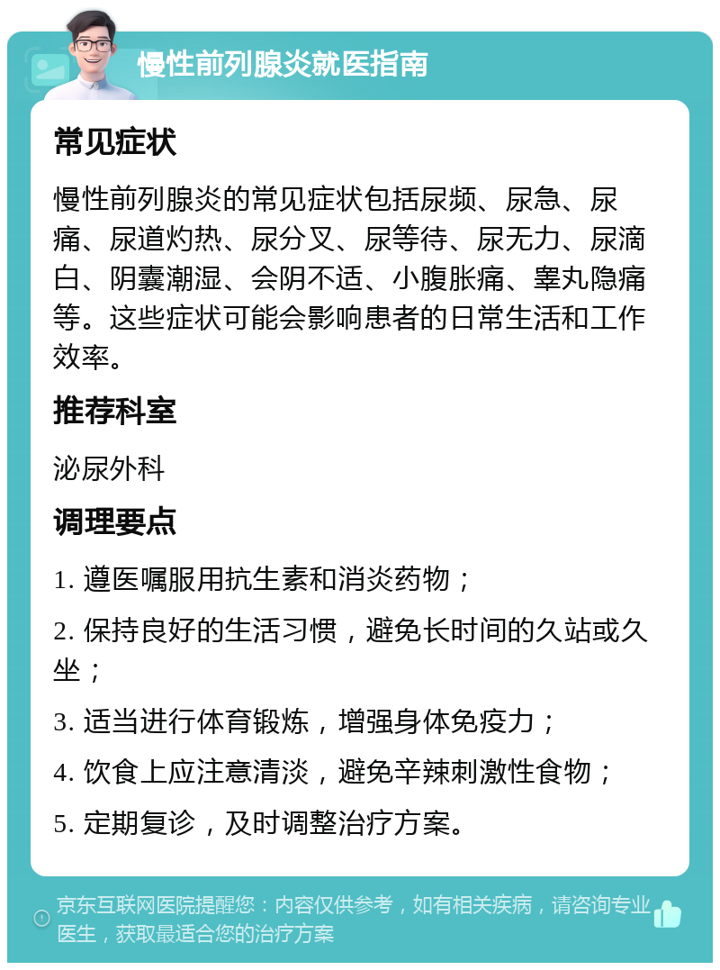 慢性前列腺炎就医指南 常见症状 慢性前列腺炎的常见症状包括尿频、尿急、尿痛、尿道灼热、尿分叉、尿等待、尿无力、尿滴白、阴囊潮湿、会阴不适、小腹胀痛、睾丸隐痛等。这些症状可能会影响患者的日常生活和工作效率。 推荐科室 泌尿外科 调理要点 1. 遵医嘱服用抗生素和消炎药物； 2. 保持良好的生活习惯，避免长时间的久站或久坐； 3. 适当进行体育锻炼，增强身体免疫力； 4. 饮食上应注意清淡，避免辛辣刺激性食物； 5. 定期复诊，及时调整治疗方案。