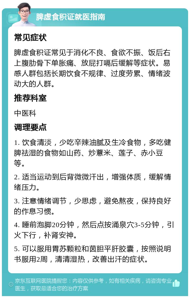 脾虚食积证就医指南 常见症状 脾虚食积证常见于消化不良、食欲不振、饭后右上腹肋骨下单胀痛、放屁打嗝后缓解等症状。易感人群包括长期饮食不规律、过度劳累、情绪波动大的人群。 推荐科室 中医科 调理要点 1. 饮食清淡，少吃辛辣油腻及生冷食物，多吃健脾祛湿的食物如山药、炒薏米、莲子、赤小豆等。 2. 适当运动到后背微微汗出，增强体质，缓解情绪压力。 3. 注意情绪调节，少思虑，避免熬夜，保持良好的作息习惯。 4. 睡前泡脚20分钟，然后点按涌泉穴3-5分钟，引火下行，补肾安神。 5. 可以服用胃苏颗粒和茵胆平肝胶囊，按照说明书服用2周，清清湿热，改善出汗的症状。