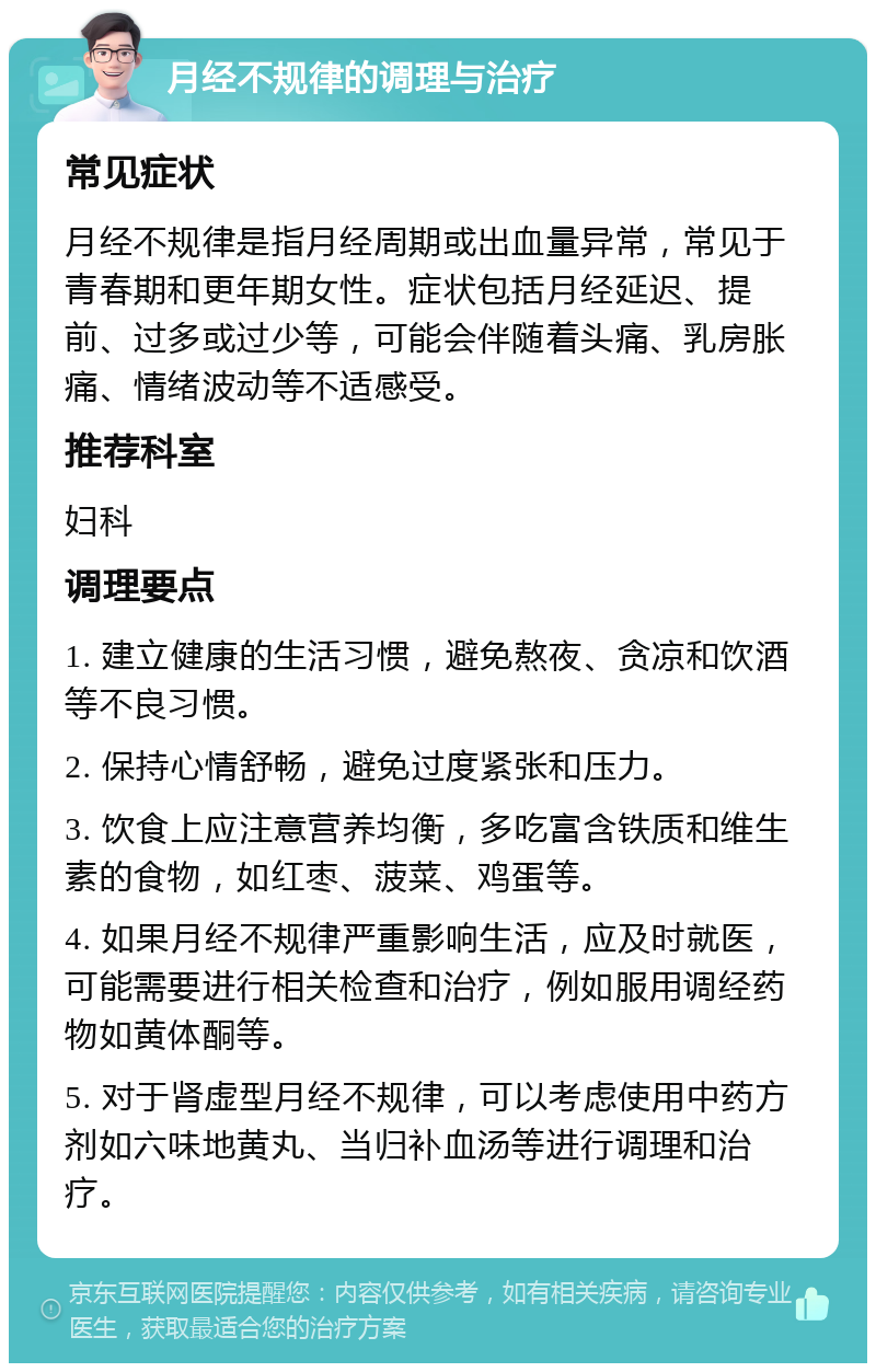 月经不规律的调理与治疗 常见症状 月经不规律是指月经周期或出血量异常，常见于青春期和更年期女性。症状包括月经延迟、提前、过多或过少等，可能会伴随着头痛、乳房胀痛、情绪波动等不适感受。 推荐科室 妇科 调理要点 1. 建立健康的生活习惯，避免熬夜、贪凉和饮酒等不良习惯。 2. 保持心情舒畅，避免过度紧张和压力。 3. 饮食上应注意营养均衡，多吃富含铁质和维生素的食物，如红枣、菠菜、鸡蛋等。 4. 如果月经不规律严重影响生活，应及时就医，可能需要进行相关检查和治疗，例如服用调经药物如黄体酮等。 5. 对于肾虚型月经不规律，可以考虑使用中药方剂如六味地黄丸、当归补血汤等进行调理和治疗。