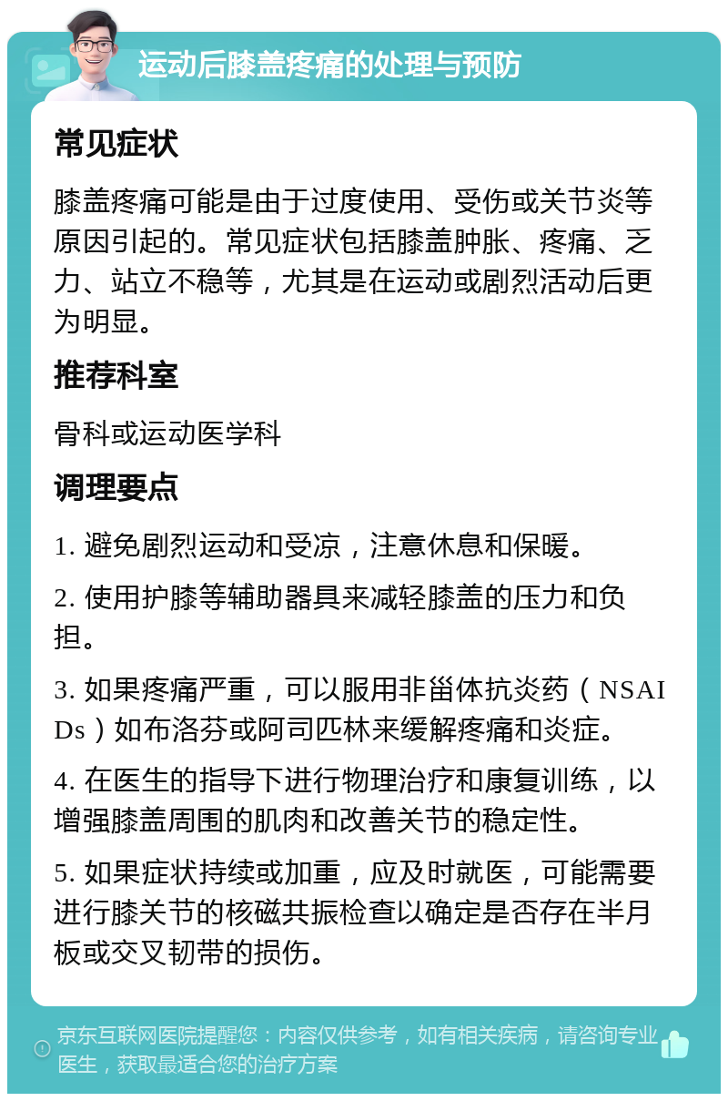 运动后膝盖疼痛的处理与预防 常见症状 膝盖疼痛可能是由于过度使用、受伤或关节炎等原因引起的。常见症状包括膝盖肿胀、疼痛、乏力、站立不稳等，尤其是在运动或剧烈活动后更为明显。 推荐科室 骨科或运动医学科 调理要点 1. 避免剧烈运动和受凉，注意休息和保暖。 2. 使用护膝等辅助器具来减轻膝盖的压力和负担。 3. 如果疼痛严重，可以服用非甾体抗炎药（NSAIDs）如布洛芬或阿司匹林来缓解疼痛和炎症。 4. 在医生的指导下进行物理治疗和康复训练，以增强膝盖周围的肌肉和改善关节的稳定性。 5. 如果症状持续或加重，应及时就医，可能需要进行膝关节的核磁共振检查以确定是否存在半月板或交叉韧带的损伤。