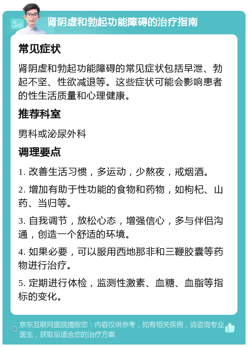 肾阴虚和勃起功能障碍的治疗指南 常见症状 肾阴虚和勃起功能障碍的常见症状包括早泄、勃起不坚、性欲减退等。这些症状可能会影响患者的性生活质量和心理健康。 推荐科室 男科或泌尿外科 调理要点 1. 改善生活习惯，多运动，少熬夜，戒烟酒。 2. 增加有助于性功能的食物和药物，如枸杞、山药、当归等。 3. 自我调节，放松心态，增强信心，多与伴侣沟通，创造一个舒适的环境。 4. 如果必要，可以服用西地那非和三鞭胶囊等药物进行治疗。 5. 定期进行体检，监测性激素、血糖、血脂等指标的变化。