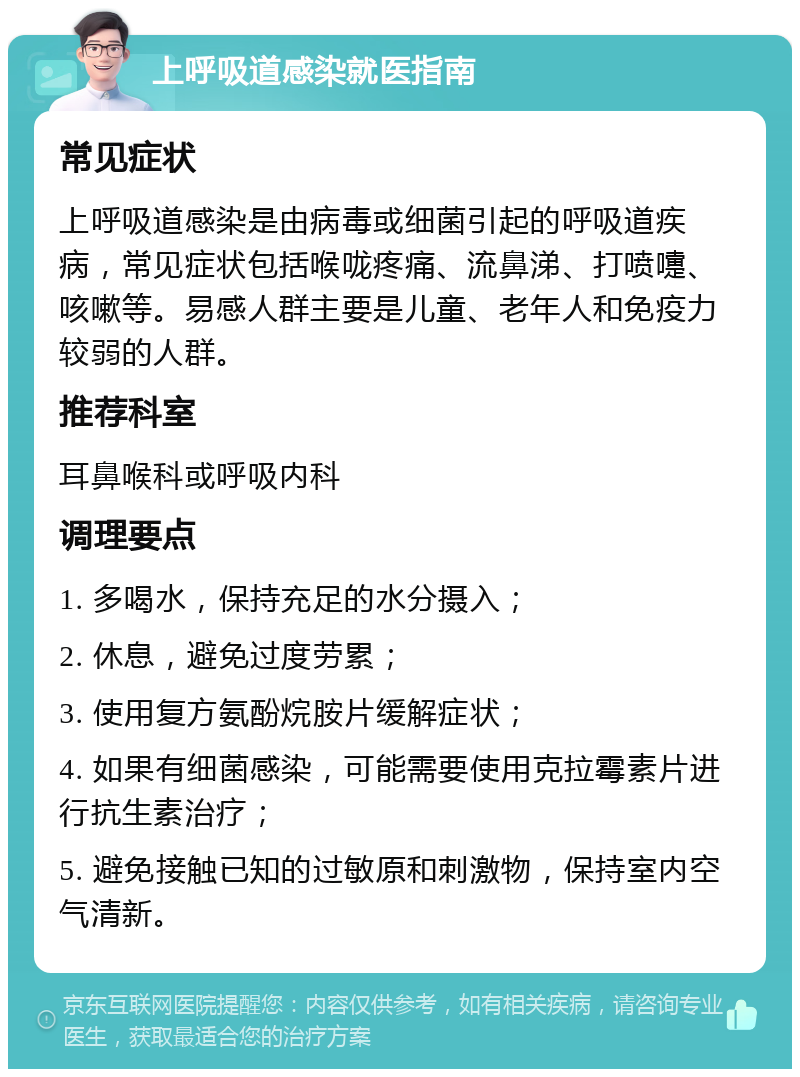 上呼吸道感染就医指南 常见症状 上呼吸道感染是由病毒或细菌引起的呼吸道疾病，常见症状包括喉咙疼痛、流鼻涕、打喷嚏、咳嗽等。易感人群主要是儿童、老年人和免疫力较弱的人群。 推荐科室 耳鼻喉科或呼吸内科 调理要点 1. 多喝水，保持充足的水分摄入； 2. 休息，避免过度劳累； 3. 使用复方氨酚烷胺片缓解症状； 4. 如果有细菌感染，可能需要使用克拉霉素片进行抗生素治疗； 5. 避免接触已知的过敏原和刺激物，保持室内空气清新。