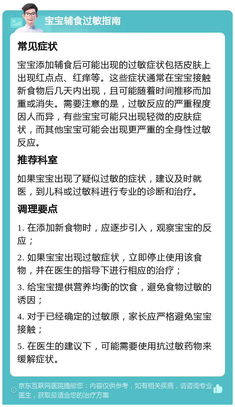 宝宝辅食过敏指南 常见症状 宝宝添加辅食后可能出现的过敏症状包括皮肤上出现红点点、红痒等。这些症状通常在宝宝接触新食物后几天内出现，且可能随着时间推移而加重或消失。需要注意的是，过敏反应的严重程度因人而异，有些宝宝可能只出现轻微的皮肤症状，而其他宝宝可能会出现更严重的全身性过敏反应。 推荐科室 如果宝宝出现了疑似过敏的症状，建议及时就医，到儿科或过敏科进行专业的诊断和治疗。 调理要点 1. 在添加新食物时，应逐步引入，观察宝宝的反应； 2. 如果宝宝出现过敏症状，立即停止使用该食物，并在医生的指导下进行相应的治疗； 3. 给宝宝提供营养均衡的饮食，避免食物过敏的诱因； 4. 对于已经确定的过敏原，家长应严格避免宝宝接触； 5. 在医生的建议下，可能需要使用抗过敏药物来缓解症状。