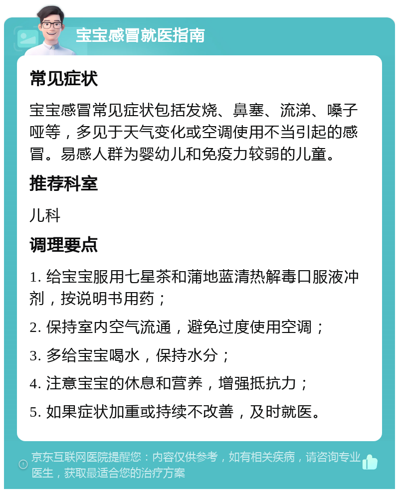 宝宝感冒就医指南 常见症状 宝宝感冒常见症状包括发烧、鼻塞、流涕、嗓子哑等，多见于天气变化或空调使用不当引起的感冒。易感人群为婴幼儿和免疫力较弱的儿童。 推荐科室 儿科 调理要点 1. 给宝宝服用七星茶和蒲地蓝清热解毒口服液冲剂，按说明书用药； 2. 保持室内空气流通，避免过度使用空调； 3. 多给宝宝喝水，保持水分； 4. 注意宝宝的休息和营养，增强抵抗力； 5. 如果症状加重或持续不改善，及时就医。