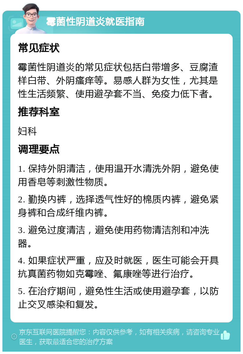 霉菌性阴道炎就医指南 常见症状 霉菌性阴道炎的常见症状包括白带增多、豆腐渣样白带、外阴瘙痒等。易感人群为女性，尤其是性生活频繁、使用避孕套不当、免疫力低下者。 推荐科室 妇科 调理要点 1. 保持外阴清洁，使用温开水清洗外阴，避免使用香皂等刺激性物质。 2. 勤换内裤，选择透气性好的棉质内裤，避免紧身裤和合成纤维内裤。 3. 避免过度清洁，避免使用药物清洁剂和冲洗器。 4. 如果症状严重，应及时就医，医生可能会开具抗真菌药物如克霉唑、氟康唑等进行治疗。 5. 在治疗期间，避免性生活或使用避孕套，以防止交叉感染和复发。