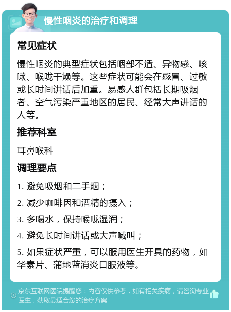 慢性咽炎的治疗和调理 常见症状 慢性咽炎的典型症状包括咽部不适、异物感、咳嗽、喉咙干燥等。这些症状可能会在感冒、过敏或长时间讲话后加重。易感人群包括长期吸烟者、空气污染严重地区的居民、经常大声讲话的人等。 推荐科室 耳鼻喉科 调理要点 1. 避免吸烟和二手烟； 2. 减少咖啡因和酒精的摄入； 3. 多喝水，保持喉咙湿润； 4. 避免长时间讲话或大声喊叫； 5. 如果症状严重，可以服用医生开具的药物，如华素片、蒲地蓝消炎口服液等。