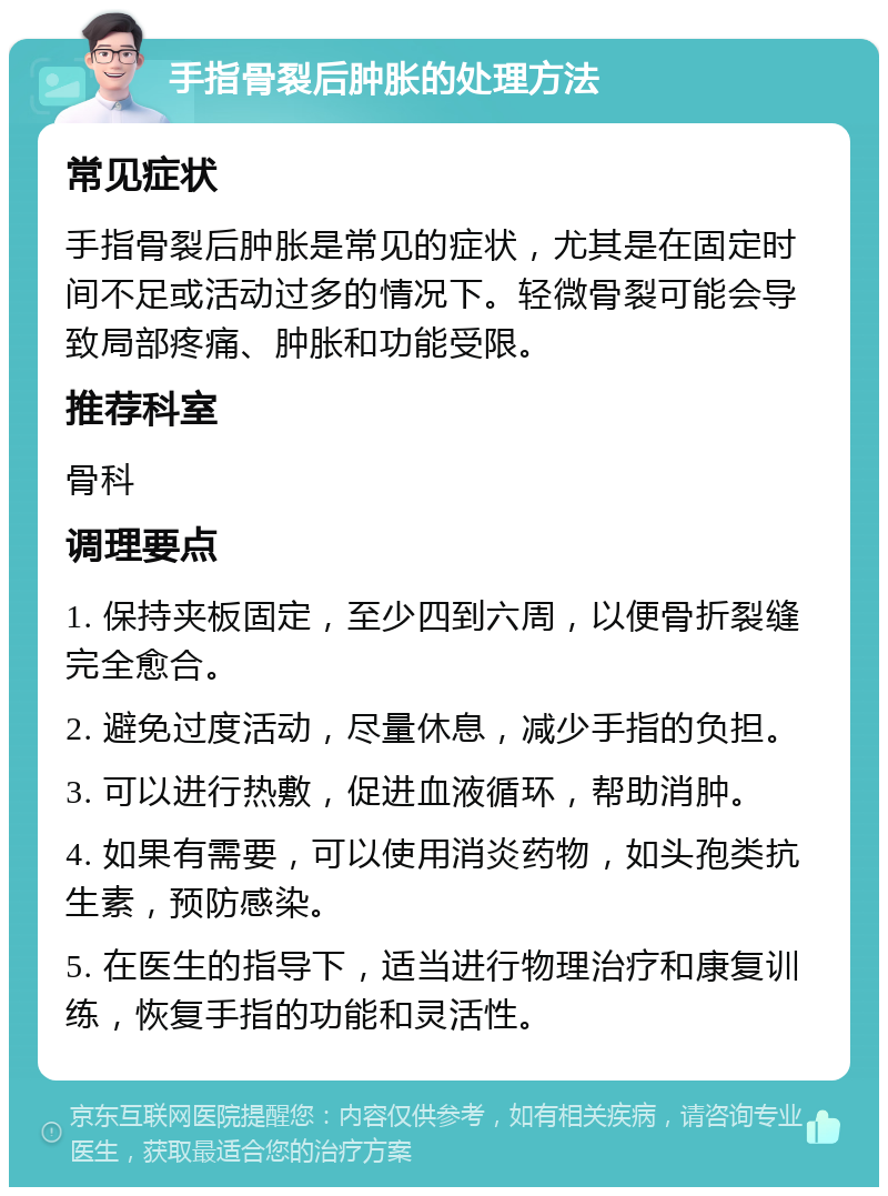 手指骨裂后肿胀的处理方法 常见症状 手指骨裂后肿胀是常见的症状，尤其是在固定时间不足或活动过多的情况下。轻微骨裂可能会导致局部疼痛、肿胀和功能受限。 推荐科室 骨科 调理要点 1. 保持夹板固定，至少四到六周，以便骨折裂缝完全愈合。 2. 避免过度活动，尽量休息，减少手指的负担。 3. 可以进行热敷，促进血液循环，帮助消肿。 4. 如果有需要，可以使用消炎药物，如头孢类抗生素，预防感染。 5. 在医生的指导下，适当进行物理治疗和康复训练，恢复手指的功能和灵活性。