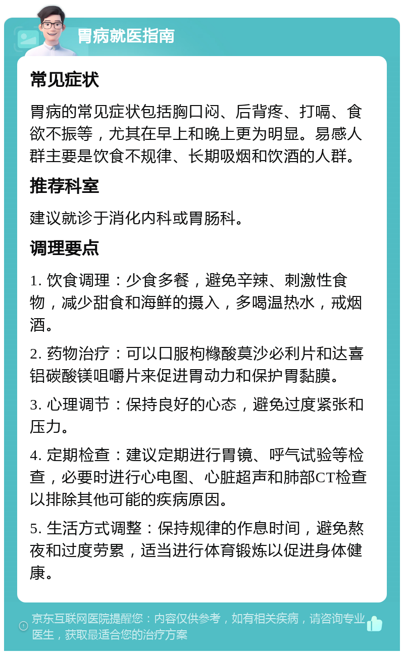 胃病就医指南 常见症状 胃病的常见症状包括胸口闷、后背疼、打嗝、食欲不振等，尤其在早上和晚上更为明显。易感人群主要是饮食不规律、长期吸烟和饮酒的人群。 推荐科室 建议就诊于消化内科或胃肠科。 调理要点 1. 饮食调理：少食多餐，避免辛辣、刺激性食物，减少甜食和海鲜的摄入，多喝温热水，戒烟酒。 2. 药物治疗：可以口服枸橼酸莫沙必利片和达喜铝碳酸镁咀嚼片来促进胃动力和保护胃黏膜。 3. 心理调节：保持良好的心态，避免过度紧张和压力。 4. 定期检查：建议定期进行胃镜、呼气试验等检查，必要时进行心电图、心脏超声和肺部CT检查以排除其他可能的疾病原因。 5. 生活方式调整：保持规律的作息时间，避免熬夜和过度劳累，适当进行体育锻炼以促进身体健康。