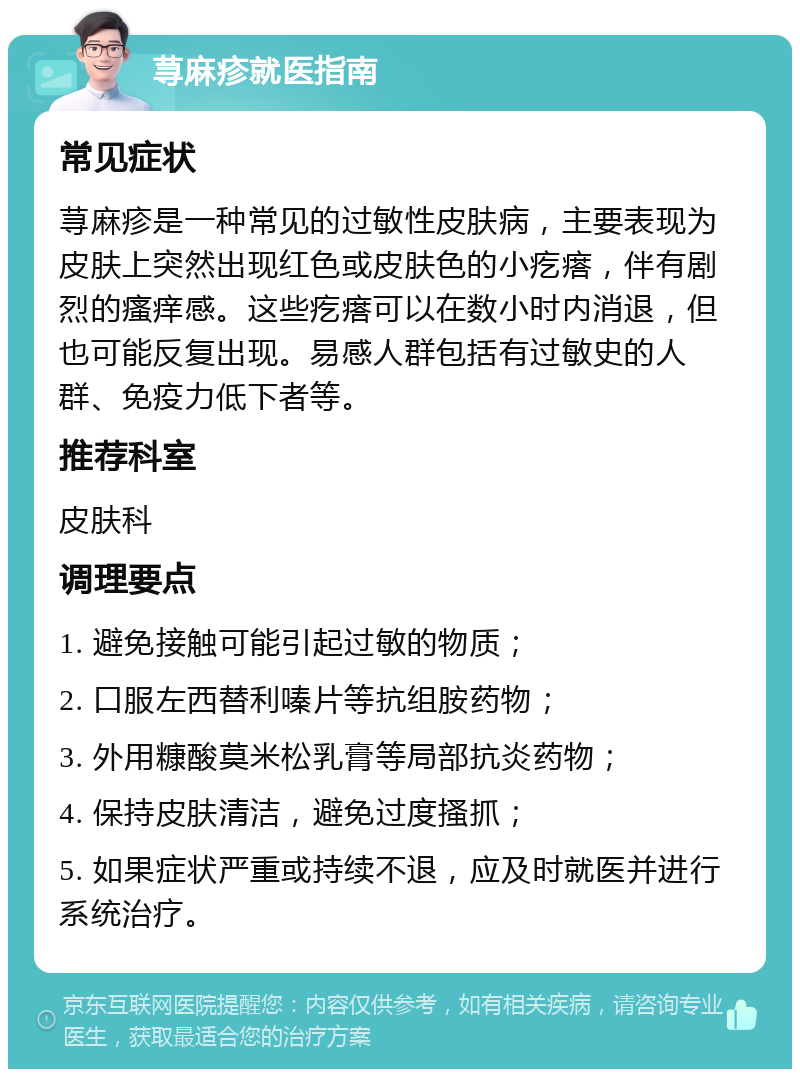 荨麻疹就医指南 常见症状 荨麻疹是一种常见的过敏性皮肤病，主要表现为皮肤上突然出现红色或皮肤色的小疙瘩，伴有剧烈的瘙痒感。这些疙瘩可以在数小时内消退，但也可能反复出现。易感人群包括有过敏史的人群、免疫力低下者等。 推荐科室 皮肤科 调理要点 1. 避免接触可能引起过敏的物质； 2. 口服左西替利嗪片等抗组胺药物； 3. 外用糠酸莫米松乳膏等局部抗炎药物； 4. 保持皮肤清洁，避免过度搔抓； 5. 如果症状严重或持续不退，应及时就医并进行系统治疗。