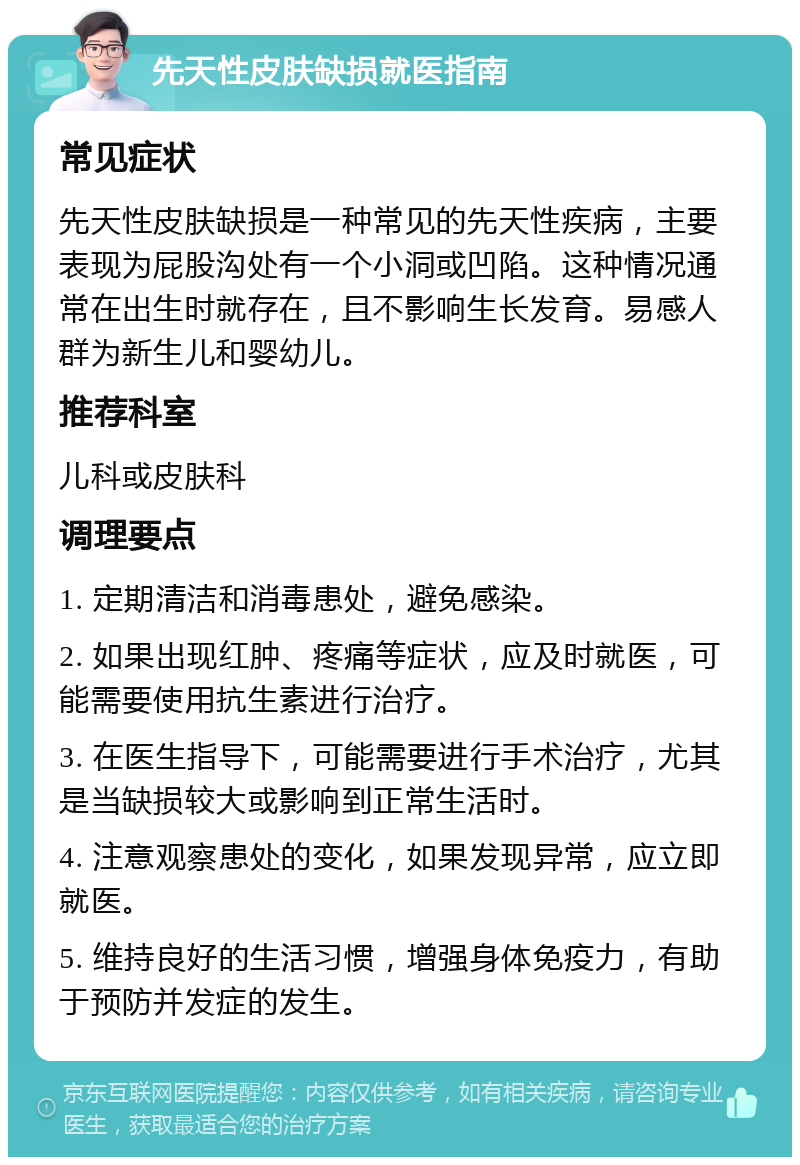 先天性皮肤缺损就医指南 常见症状 先天性皮肤缺损是一种常见的先天性疾病，主要表现为屁股沟处有一个小洞或凹陷。这种情况通常在出生时就存在，且不影响生长发育。易感人群为新生儿和婴幼儿。 推荐科室 儿科或皮肤科 调理要点 1. 定期清洁和消毒患处，避免感染。 2. 如果出现红肿、疼痛等症状，应及时就医，可能需要使用抗生素进行治疗。 3. 在医生指导下，可能需要进行手术治疗，尤其是当缺损较大或影响到正常生活时。 4. 注意观察患处的变化，如果发现异常，应立即就医。 5. 维持良好的生活习惯，增强身体免疫力，有助于预防并发症的发生。