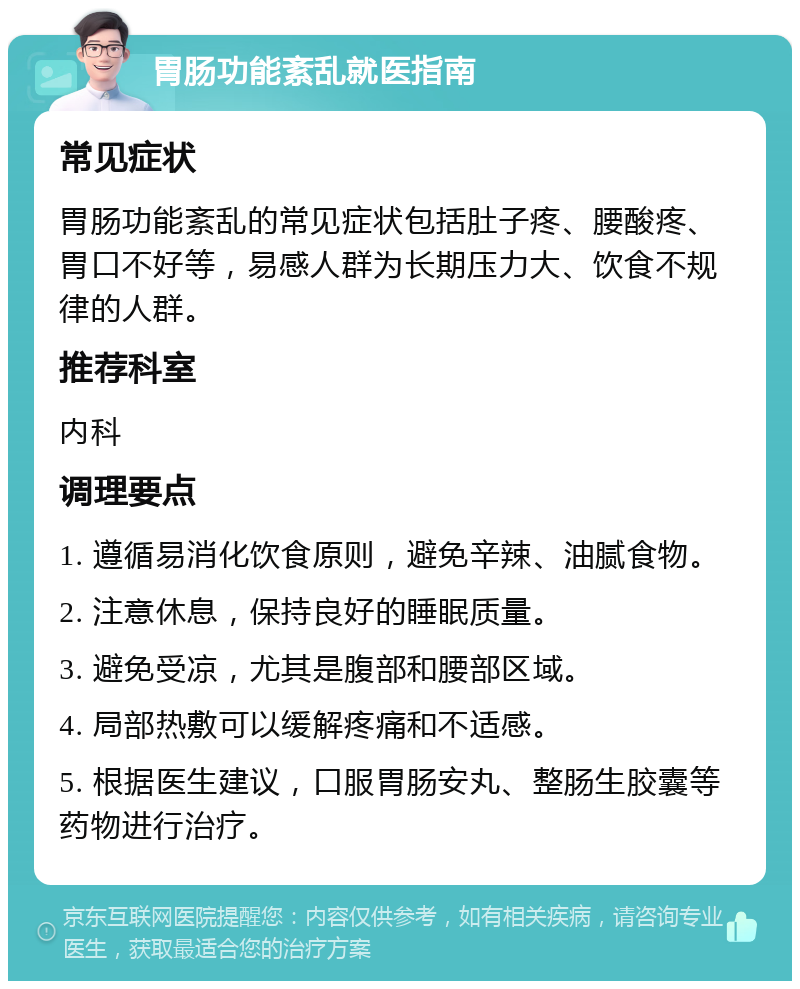 胃肠功能紊乱就医指南 常见症状 胃肠功能紊乱的常见症状包括肚子疼、腰酸疼、胃口不好等，易感人群为长期压力大、饮食不规律的人群。 推荐科室 内科 调理要点 1. 遵循易消化饮食原则，避免辛辣、油腻食物。 2. 注意休息，保持良好的睡眠质量。 3. 避免受凉，尤其是腹部和腰部区域。 4. 局部热敷可以缓解疼痛和不适感。 5. 根据医生建议，口服胃肠安丸、整肠生胶囊等药物进行治疗。