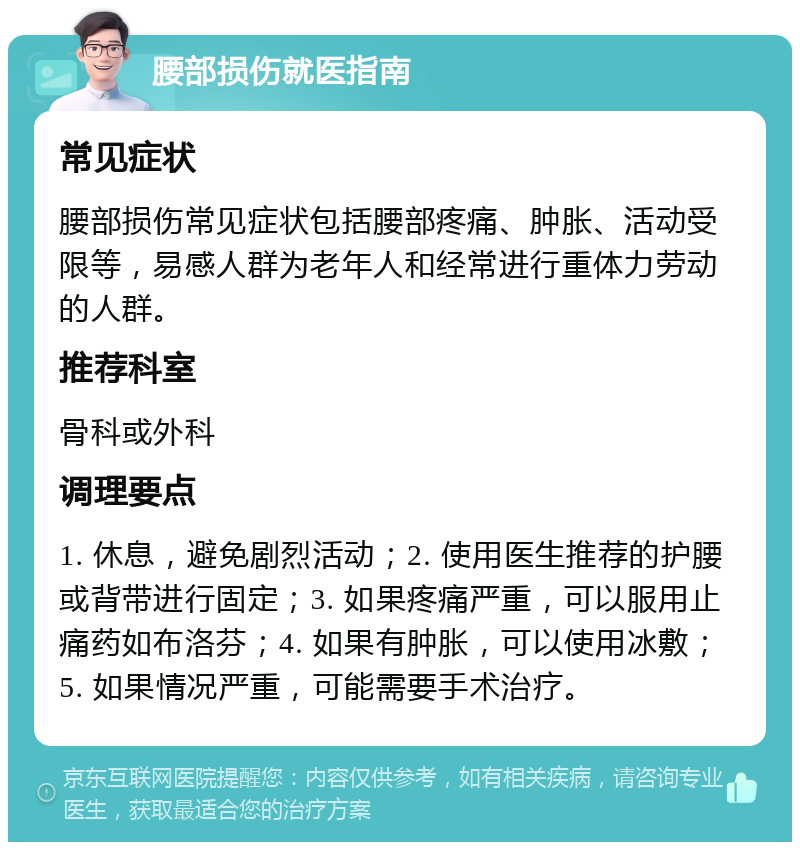 腰部损伤就医指南 常见症状 腰部损伤常见症状包括腰部疼痛、肿胀、活动受限等，易感人群为老年人和经常进行重体力劳动的人群。 推荐科室 骨科或外科 调理要点 1. 休息，避免剧烈活动；2. 使用医生推荐的护腰或背带进行固定；3. 如果疼痛严重，可以服用止痛药如布洛芬；4. 如果有肿胀，可以使用冰敷；5. 如果情况严重，可能需要手术治疗。