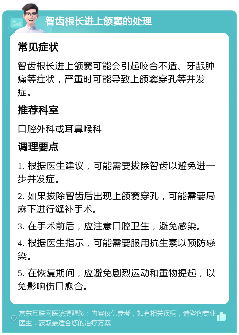 智齿根长进上颌窦的处理 常见症状 智齿根长进上颌窦可能会引起咬合不适、牙龈肿痛等症状，严重时可能导致上颌窦穿孔等并发症。 推荐科室 口腔外科或耳鼻喉科 调理要点 1. 根据医生建议，可能需要拔除智齿以避免进一步并发症。 2. 如果拔除智齿后出现上颌窦穿孔，可能需要局麻下进行缝补手术。 3. 在手术前后，应注意口腔卫生，避免感染。 4. 根据医生指示，可能需要服用抗生素以预防感染。 5. 在恢复期间，应避免剧烈运动和重物提起，以免影响伤口愈合。