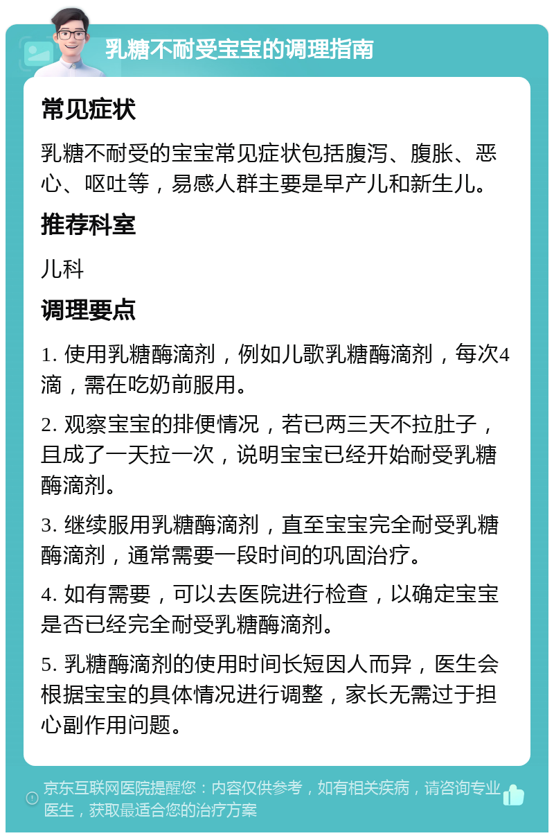 乳糖不耐受宝宝的调理指南 常见症状 乳糖不耐受的宝宝常见症状包括腹泻、腹胀、恶心、呕吐等，易感人群主要是早产儿和新生儿。 推荐科室 儿科 调理要点 1. 使用乳糖酶滴剂，例如儿歌乳糖酶滴剂，每次4滴，需在吃奶前服用。 2. 观察宝宝的排便情况，若已两三天不拉肚子，且成了一天拉一次，说明宝宝已经开始耐受乳糖酶滴剂。 3. 继续服用乳糖酶滴剂，直至宝宝完全耐受乳糖酶滴剂，通常需要一段时间的巩固治疗。 4. 如有需要，可以去医院进行检查，以确定宝宝是否已经完全耐受乳糖酶滴剂。 5. 乳糖酶滴剂的使用时间长短因人而异，医生会根据宝宝的具体情况进行调整，家长无需过于担心副作用问题。