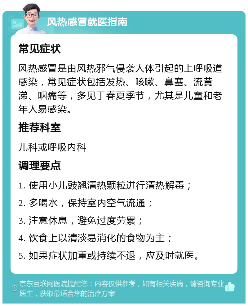 风热感冒就医指南 常见症状 风热感冒是由风热邪气侵袭人体引起的上呼吸道感染，常见症状包括发热、咳嗽、鼻塞、流黄涕、咽痛等，多见于春夏季节，尤其是儿童和老年人易感染。 推荐科室 儿科或呼吸内科 调理要点 1. 使用小儿豉翘清热颗粒进行清热解毒； 2. 多喝水，保持室内空气流通； 3. 注意休息，避免过度劳累； 4. 饮食上以清淡易消化的食物为主； 5. 如果症状加重或持续不退，应及时就医。