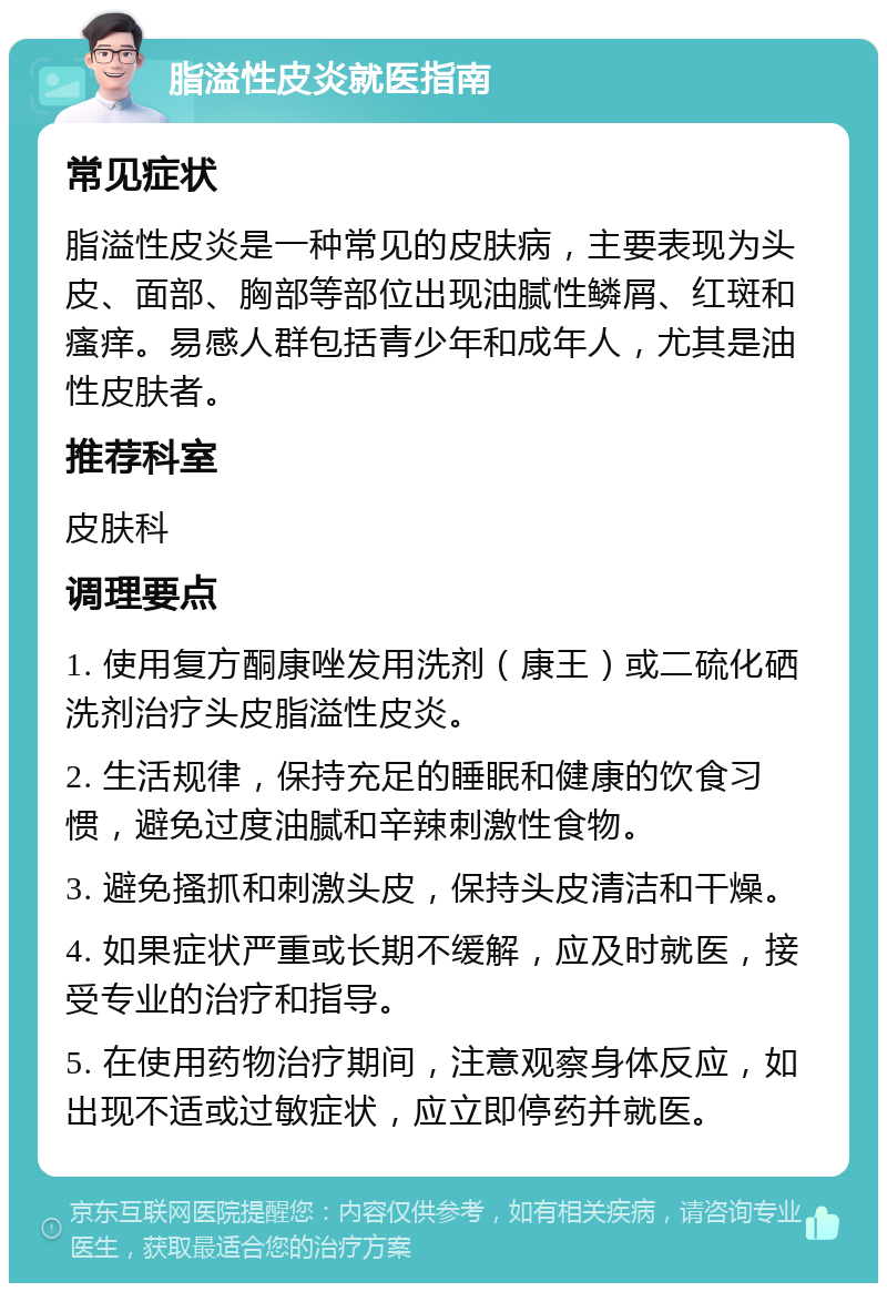 脂溢性皮炎就医指南 常见症状 脂溢性皮炎是一种常见的皮肤病，主要表现为头皮、面部、胸部等部位出现油腻性鳞屑、红斑和瘙痒。易感人群包括青少年和成年人，尤其是油性皮肤者。 推荐科室 皮肤科 调理要点 1. 使用复方酮康唑发用洗剂（康王）或二硫化硒洗剂治疗头皮脂溢性皮炎。 2. 生活规律，保持充足的睡眠和健康的饮食习惯，避免过度油腻和辛辣刺激性食物。 3. 避免搔抓和刺激头皮，保持头皮清洁和干燥。 4. 如果症状严重或长期不缓解，应及时就医，接受专业的治疗和指导。 5. 在使用药物治疗期间，注意观察身体反应，如出现不适或过敏症状，应立即停药并就医。