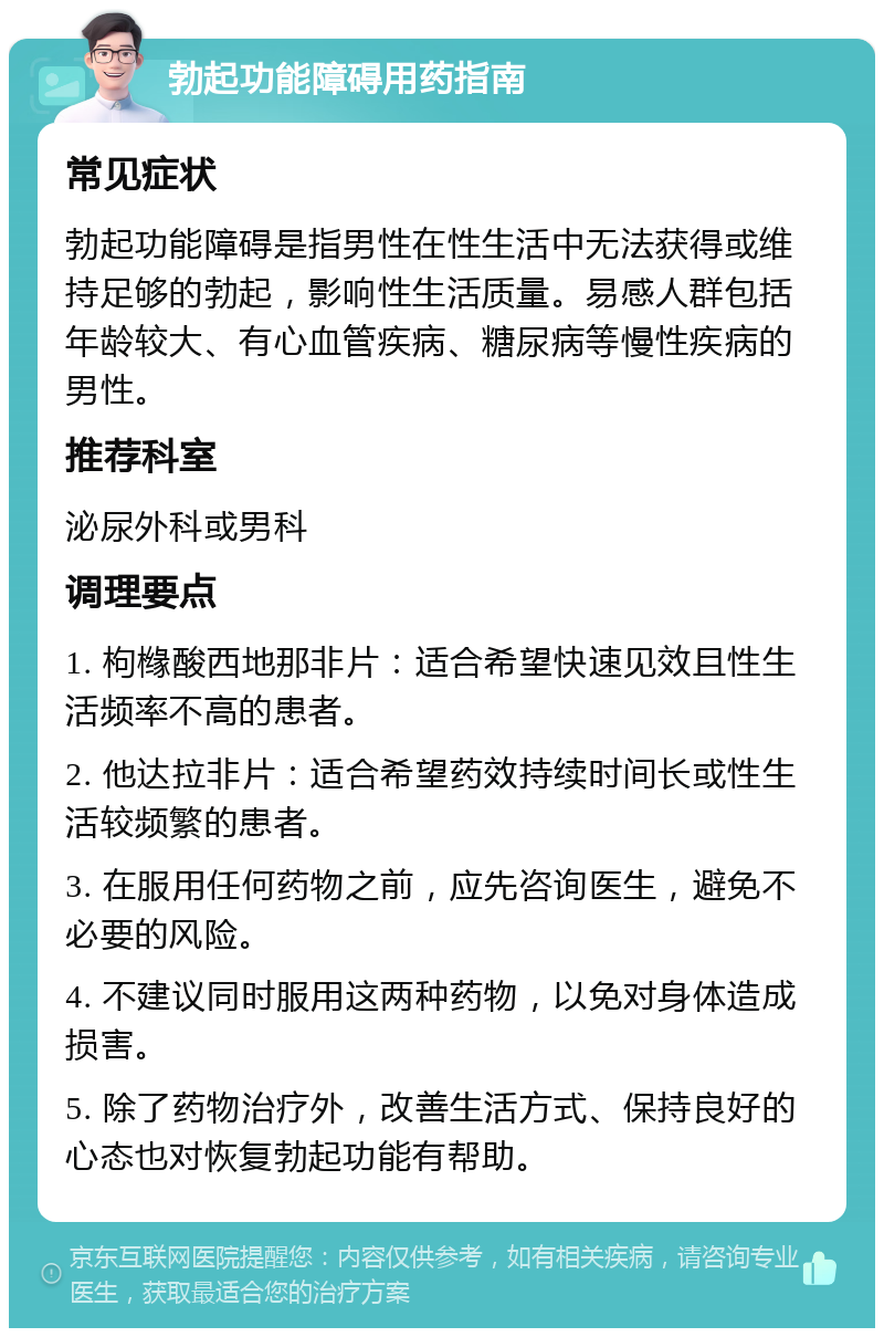 勃起功能障碍用药指南 常见症状 勃起功能障碍是指男性在性生活中无法获得或维持足够的勃起，影响性生活质量。易感人群包括年龄较大、有心血管疾病、糖尿病等慢性疾病的男性。 推荐科室 泌尿外科或男科 调理要点 1. 枸橼酸西地那非片：适合希望快速见效且性生活频率不高的患者。 2. 他达拉非片：适合希望药效持续时间长或性生活较频繁的患者。 3. 在服用任何药物之前，应先咨询医生，避免不必要的风险。 4. 不建议同时服用这两种药物，以免对身体造成损害。 5. 除了药物治疗外，改善生活方式、保持良好的心态也对恢复勃起功能有帮助。