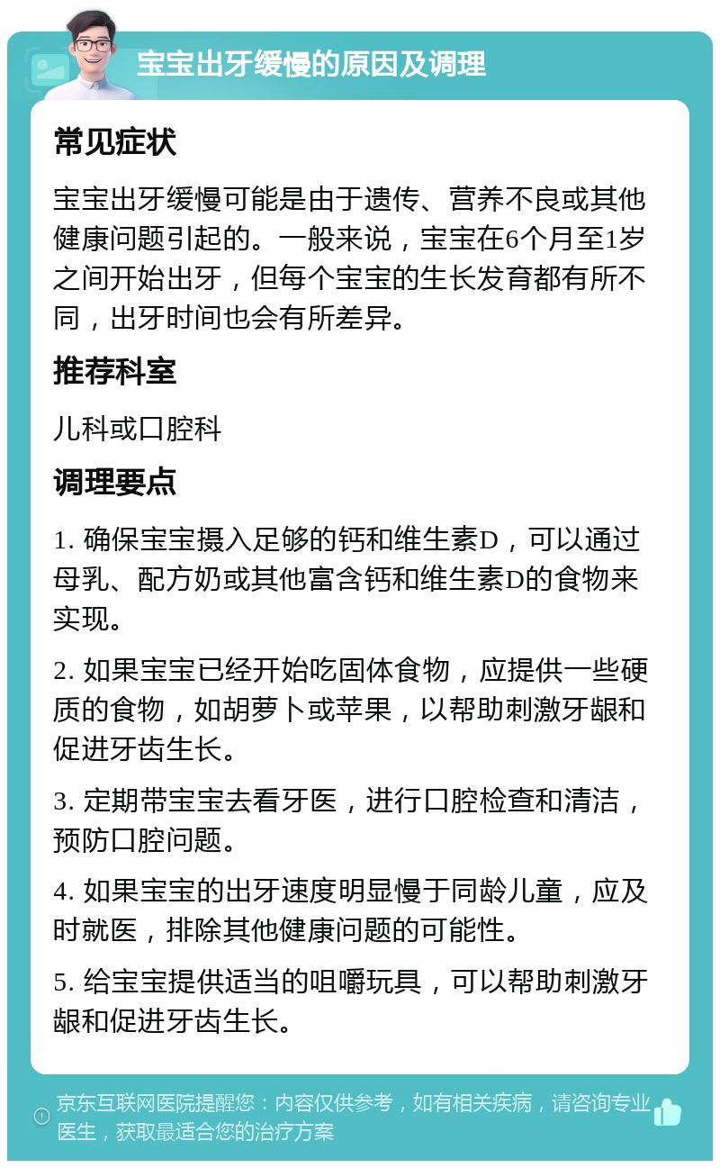 宝宝出牙缓慢的原因及调理 常见症状 宝宝出牙缓慢可能是由于遗传、营养不良或其他健康问题引起的。一般来说，宝宝在6个月至1岁之间开始出牙，但每个宝宝的生长发育都有所不同，出牙时间也会有所差异。 推荐科室 儿科或口腔科 调理要点 1. 确保宝宝摄入足够的钙和维生素D，可以通过母乳、配方奶或其他富含钙和维生素D的食物来实现。 2. 如果宝宝已经开始吃固体食物，应提供一些硬质的食物，如胡萝卜或苹果，以帮助刺激牙龈和促进牙齿生长。 3. 定期带宝宝去看牙医，进行口腔检查和清洁，预防口腔问题。 4. 如果宝宝的出牙速度明显慢于同龄儿童，应及时就医，排除其他健康问题的可能性。 5. 给宝宝提供适当的咀嚼玩具，可以帮助刺激牙龈和促进牙齿生长。