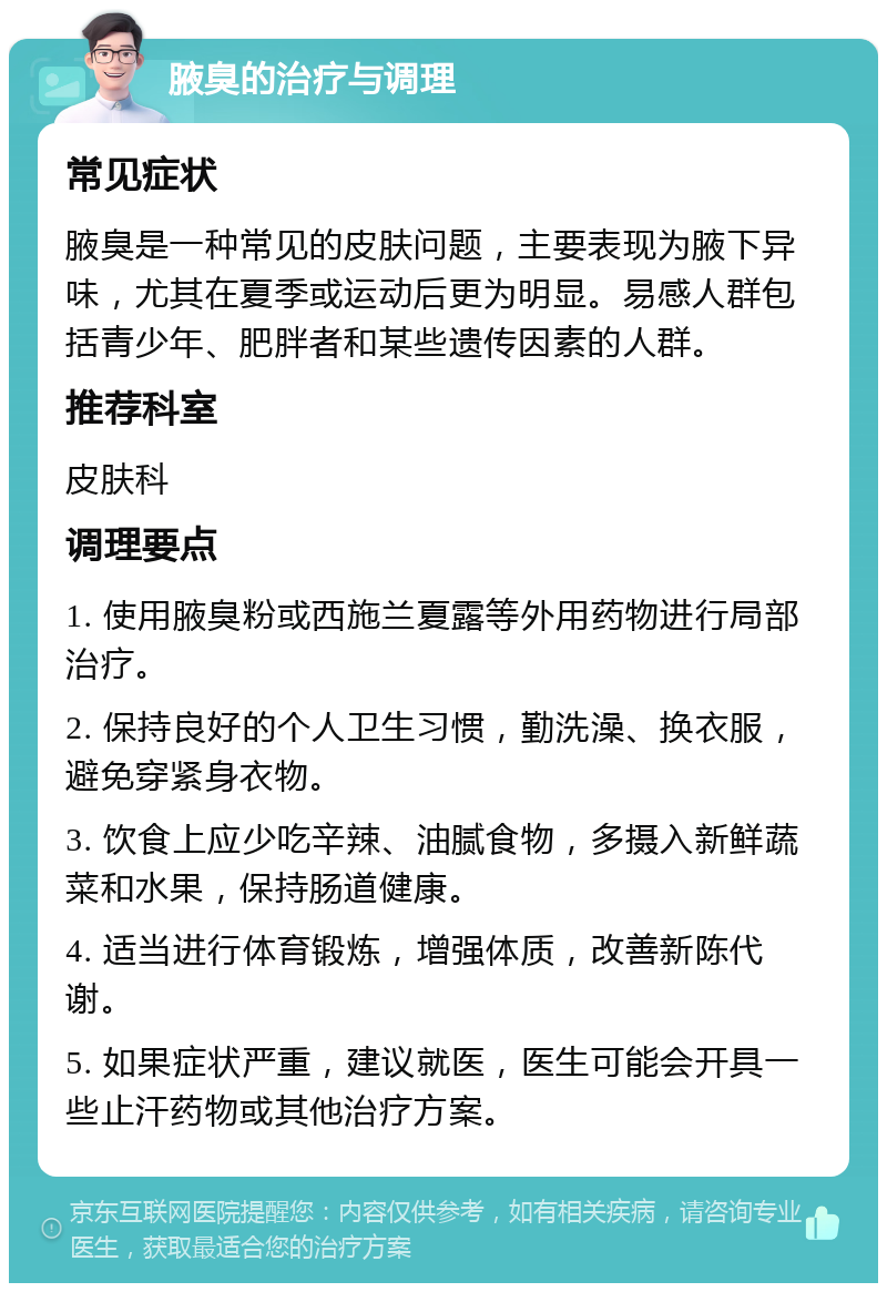 腋臭的治疗与调理 常见症状 腋臭是一种常见的皮肤问题，主要表现为腋下异味，尤其在夏季或运动后更为明显。易感人群包括青少年、肥胖者和某些遗传因素的人群。 推荐科室 皮肤科 调理要点 1. 使用腋臭粉或西施兰夏露等外用药物进行局部治疗。 2. 保持良好的个人卫生习惯，勤洗澡、换衣服，避免穿紧身衣物。 3. 饮食上应少吃辛辣、油腻食物，多摄入新鲜蔬菜和水果，保持肠道健康。 4. 适当进行体育锻炼，增强体质，改善新陈代谢。 5. 如果症状严重，建议就医，医生可能会开具一些止汗药物或其他治疗方案。