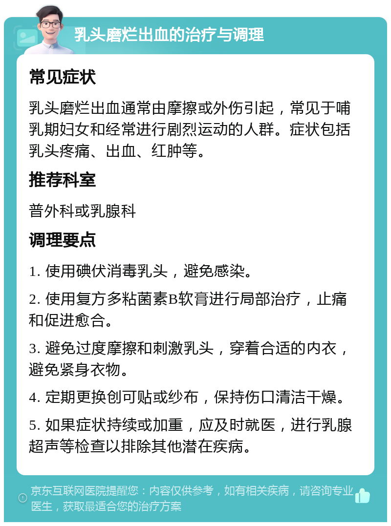 乳头磨烂出血的治疗与调理 常见症状 乳头磨烂出血通常由摩擦或外伤引起，常见于哺乳期妇女和经常进行剧烈运动的人群。症状包括乳头疼痛、出血、红肿等。 推荐科室 普外科或乳腺科 调理要点 1. 使用碘伏消毒乳头，避免感染。 2. 使用复方多粘菌素B软膏进行局部治疗，止痛和促进愈合。 3. 避免过度摩擦和刺激乳头，穿着合适的内衣，避免紧身衣物。 4. 定期更换创可贴或纱布，保持伤口清洁干燥。 5. 如果症状持续或加重，应及时就医，进行乳腺超声等检查以排除其他潜在疾病。