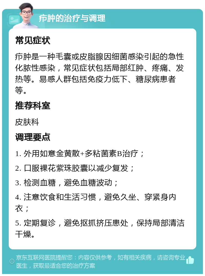 疖肿的治疗与调理 常见症状 疖肿是一种毛囊或皮脂腺因细菌感染引起的急性化脓性感染，常见症状包括局部红肿、疼痛、发热等。易感人群包括免疫力低下、糖尿病患者等。 推荐科室 皮肤科 调理要点 1. 外用如意金黄散+多粘菌素B治疗； 2. 口服裸花紫珠胶囊以减少复发； 3. 检测血糖，避免血糖波动； 4. 注意饮食和生活习惯，避免久坐、穿紧身内衣； 5. 定期复诊，避免抠抓挤压患处，保持局部清洁干燥。