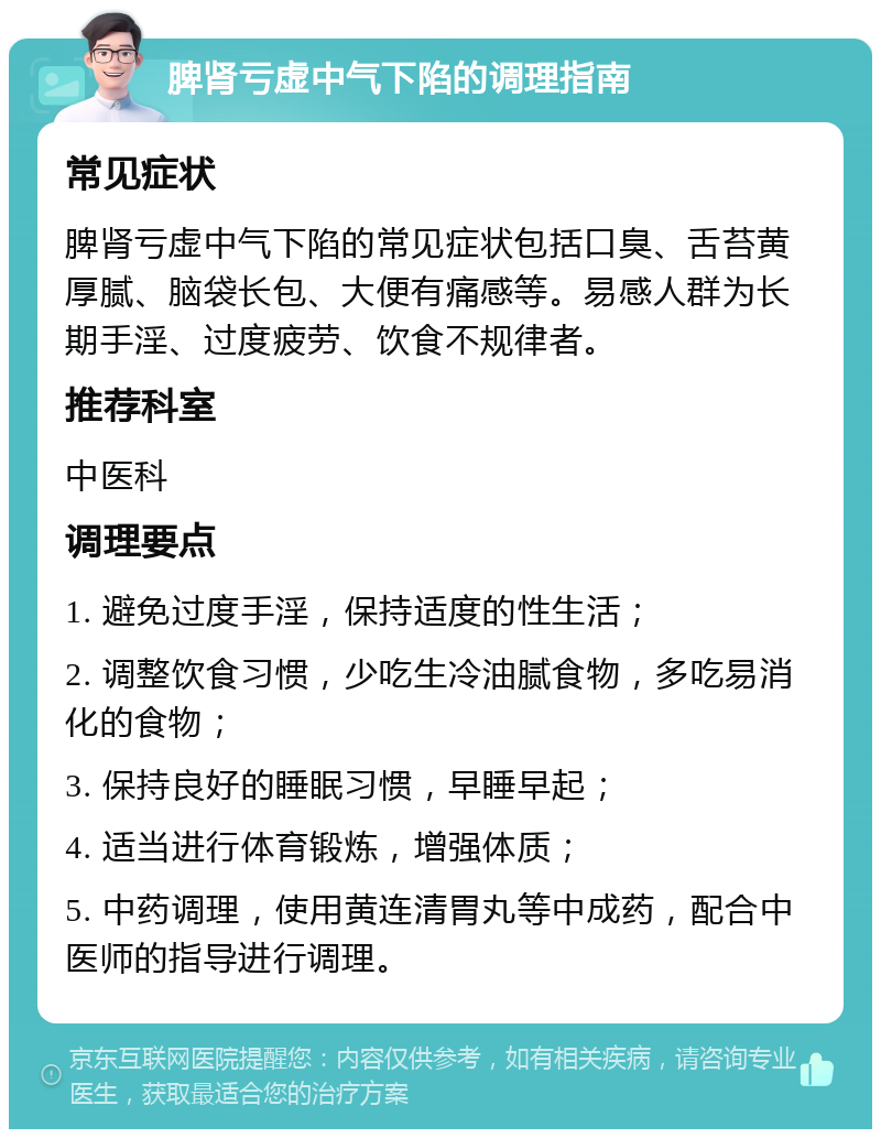 脾肾亏虚中气下陷的调理指南 常见症状 脾肾亏虚中气下陷的常见症状包括口臭、舌苔黄厚腻、脑袋长包、大便有痛感等。易感人群为长期手淫、过度疲劳、饮食不规律者。 推荐科室 中医科 调理要点 1. 避免过度手淫，保持适度的性生活； 2. 调整饮食习惯，少吃生冷油腻食物，多吃易消化的食物； 3. 保持良好的睡眠习惯，早睡早起； 4. 适当进行体育锻炼，增强体质； 5. 中药调理，使用黄连清胃丸等中成药，配合中医师的指导进行调理。