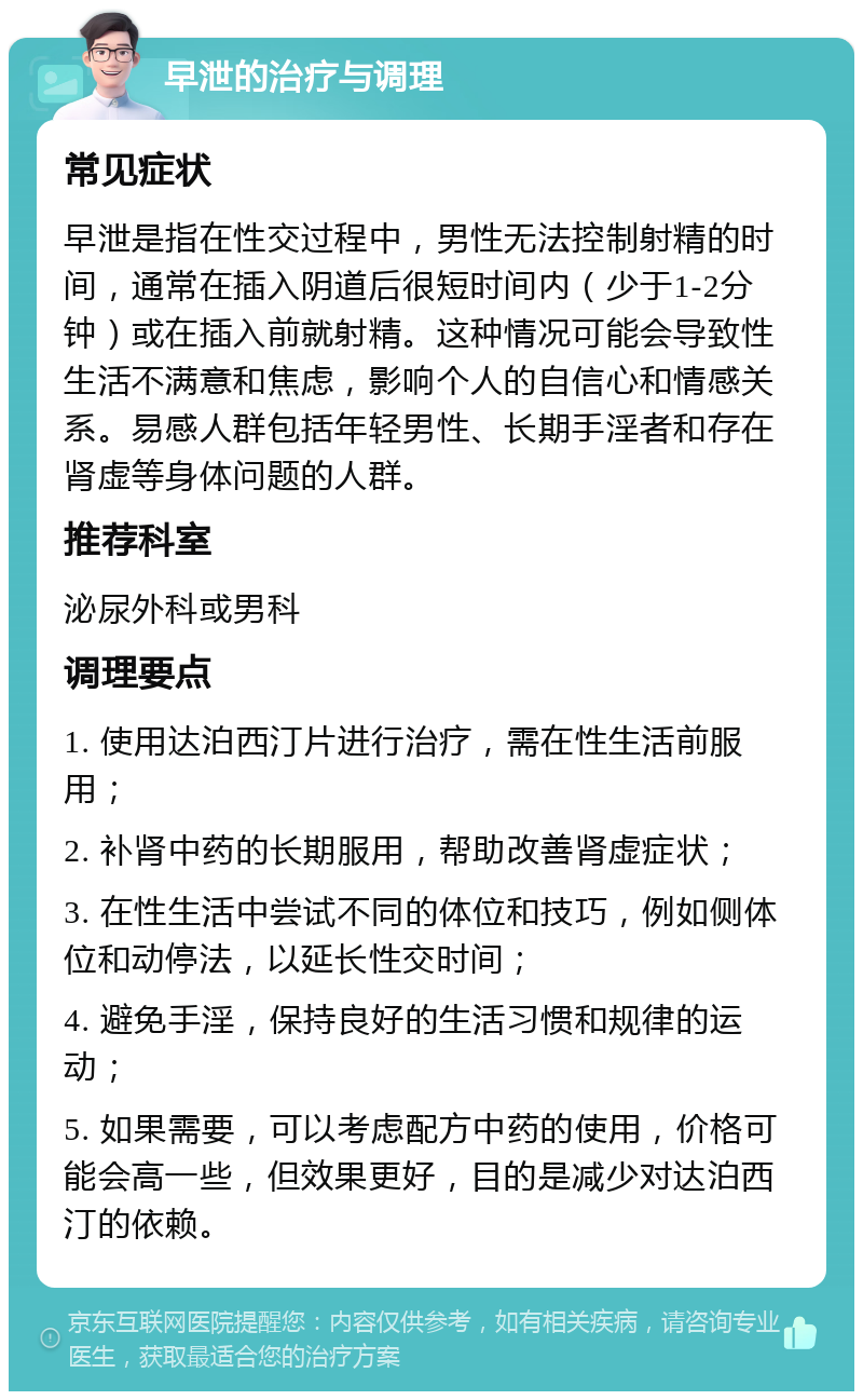 早泄的治疗与调理 常见症状 早泄是指在性交过程中，男性无法控制射精的时间，通常在插入阴道后很短时间内（少于1-2分钟）或在插入前就射精。这种情况可能会导致性生活不满意和焦虑，影响个人的自信心和情感关系。易感人群包括年轻男性、长期手淫者和存在肾虚等身体问题的人群。 推荐科室 泌尿外科或男科 调理要点 1. 使用达泊西汀片进行治疗，需在性生活前服用； 2. 补肾中药的长期服用，帮助改善肾虚症状； 3. 在性生活中尝试不同的体位和技巧，例如侧体位和动停法，以延长性交时间； 4. 避免手淫，保持良好的生活习惯和规律的运动； 5. 如果需要，可以考虑配方中药的使用，价格可能会高一些，但效果更好，目的是减少对达泊西汀的依赖。